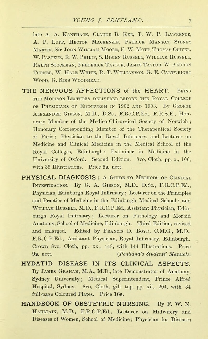 late A. A. Kanthack, Claude B. Ker, T. W. P. Lawrence, A. P. Luff, Hector Mackenzie, Patrick Manson, Sidney Martin, Sir John William Moore, F. W. Mott, Thomas Oliver, W. Pasteur, R. W. Philip, S. Risien Russell, William Russell, Ralph Stockman, Frederick Taylor, James Taylor, W. Aldren Turner, W. Hale White, R. T. Williamson, G. E. Cartwright Wood, G. Sims Woodhead. THE NERVOUS AFFECTIONS of the HEART. Being THE Morison Lectures delivered before the Royal College of Physicians of Edinburgh in 1902 and 1903. By George Alexander Gibson, M.D., D.So., E.R.C.P.Ed., F.R.S.E., Hon- orary Member of the Medico-Chirurgical Society of Norwich ; Honorary Corresponding Member of the Therapeutical Society of Paris ; Physician to the Royal Infirmary, and Lecturer on Medicine and Clinical Medicine in the Medical School of the Royal Colleges, Edinburgh; E.xaminer in Medicine in the University of O.xford. Second Edition. 8vo, Cloth, pp. x., 106, with 35 Illustrations. Price 5s. nett. PHYSICAL DIAGNOSIS : A Guide to Methods of Clinical Investigation. By G. A. Gibson, M.D., D.Sc., F.R.C.P.Ed,, Physician, Edinburgh Royal Infirmary; Lecturer on the Principles and Practice of Medicine in the Edinburgh Medical School ; and William Russell, M.D., F.R.C.P.Ed., Assistant Physician, Edin- burgh Royal Infirmary; Lecturer on Pathology and Morbid Anatomy, School of Medicine, Edinburgh. Third Edition, revised and enlarged. Edited by Francis D. Boyd, C.M.G., M.D., F.R.C.P.Ed., Assistant Physician, Royal Infirmary, Edinburgh. Crown 8vo, Cloth, pp. xx., 448, with 144 Illustrations. Price 9s. nett. (Pentland’s Students’ Manuals. HYDATID DISEASE IN ITS CLINICAL ASPECTS. By James Graham, M.A., M.D., late Demonstrator of Anatomy, Sydney University; Medical Superintendent, Prince Alfred Hospital, Sydney. 8vo, Cloth, gilt top, pp. xii., 204, with 34 full-page Coloured Plates. Price 16s. HANDBOOK OF OBSTETRIC NURSING. By F. W. N. Haultain, M.D., F.R.C.P.Ed., Lecturer on Midwifery and Diseases of Women, School of Medicine; Physician for Diseases