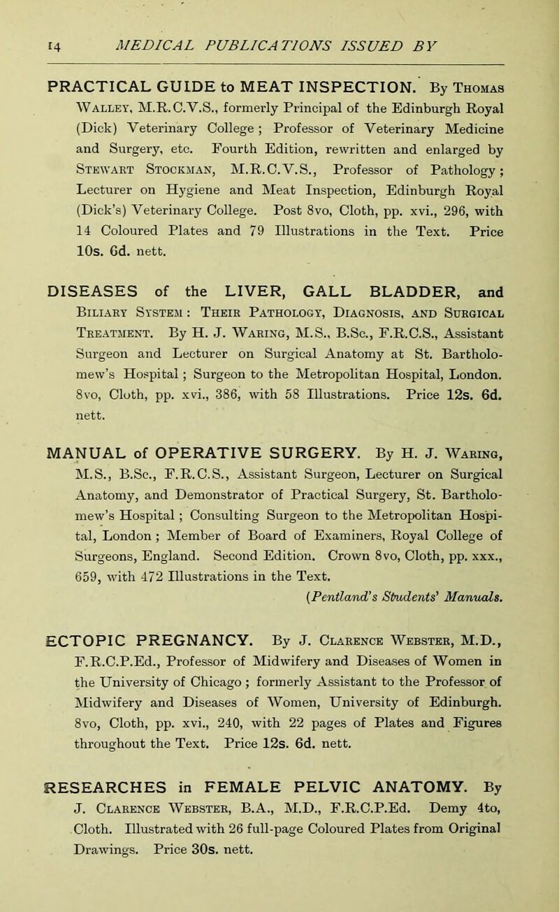 PRACTICAL GUIDE to MEAT INSPECTION. By Thomas Walley, M.R. C.V.S., formerly Principal of the Edinburgh Royal (Dick) Veterinary College; Professor of Veterinary Medicine and Surgery, etc. Fourth Edition, rewritten and enlarged by Stewart Stockman, M.R.O.V.S., Professor of Pathology; Lecturer on Hygiene and Meat Inspection, Edinburgh Royal (Dick’s) Veterinary College. Post 8vo, Cloth, pp. xvi., 296, with 14 Coloured Plates and 79 Illustrations in the Text. Price 10s. Gd. nett. DISEASES of the LIVER, GALL BLADDER, and Biliary System : Their Pathology, Diagnosis, and Surgical Treatment. By H. J. Waring, M.S., B.Sc., E.R.C.S., Assistant Surgeon and Lecturer on Surgical Anatomy at St. Bartholo- mew’s Hospital; Surgeon to the Metropolitan Hospital, London. 8vo, Cloth, pp. xvi., 386, with 58 Illustrations. Price 12s. 6d. nett. MANUAL of OPERATIVE SURGERY. By H. J. Waring, M.S., B.Sc., E.R.C.S., Assistant Surgeon, Lecturer on Surgical Anatomy, and Demonstrator of Practical Surgery, St. Bartholo- mew’s Hospital; Consulting Surgeon to the Metropolitan Hospi- tal, London ; Member of Board of Examiners, Royal College of Surgeons, England. Second Edition. Crown 8vo, Cloth, pp. xxx., 659, with 472 Illustrations in the Text. {Pentland's Students' Manuals. ECTOPIC PREGNANCY. By J. Clarence Webster, M.D., E.R.C.P.Ed., Professor of Midwifery and Diseases of Women in the University of Chicago ; formerly Assistant to the Professor of Midwifery and Diseases of Women, University of Edinburgh. 8vo, Cloth, pp. xvi., 240, with 22 pages of Plates and Figures throughout the Text. Price 12s. 6d. nett. RESEARCHES in FEMALE PELVIC ANATOMY. By J. Clarence Webster, B.A., M.D., F.R.C.P.Ed. Demy 4to, Cloth. Illustrated with 26 full-page Coloured Plates from Original Drawings. Price 30s. nett.