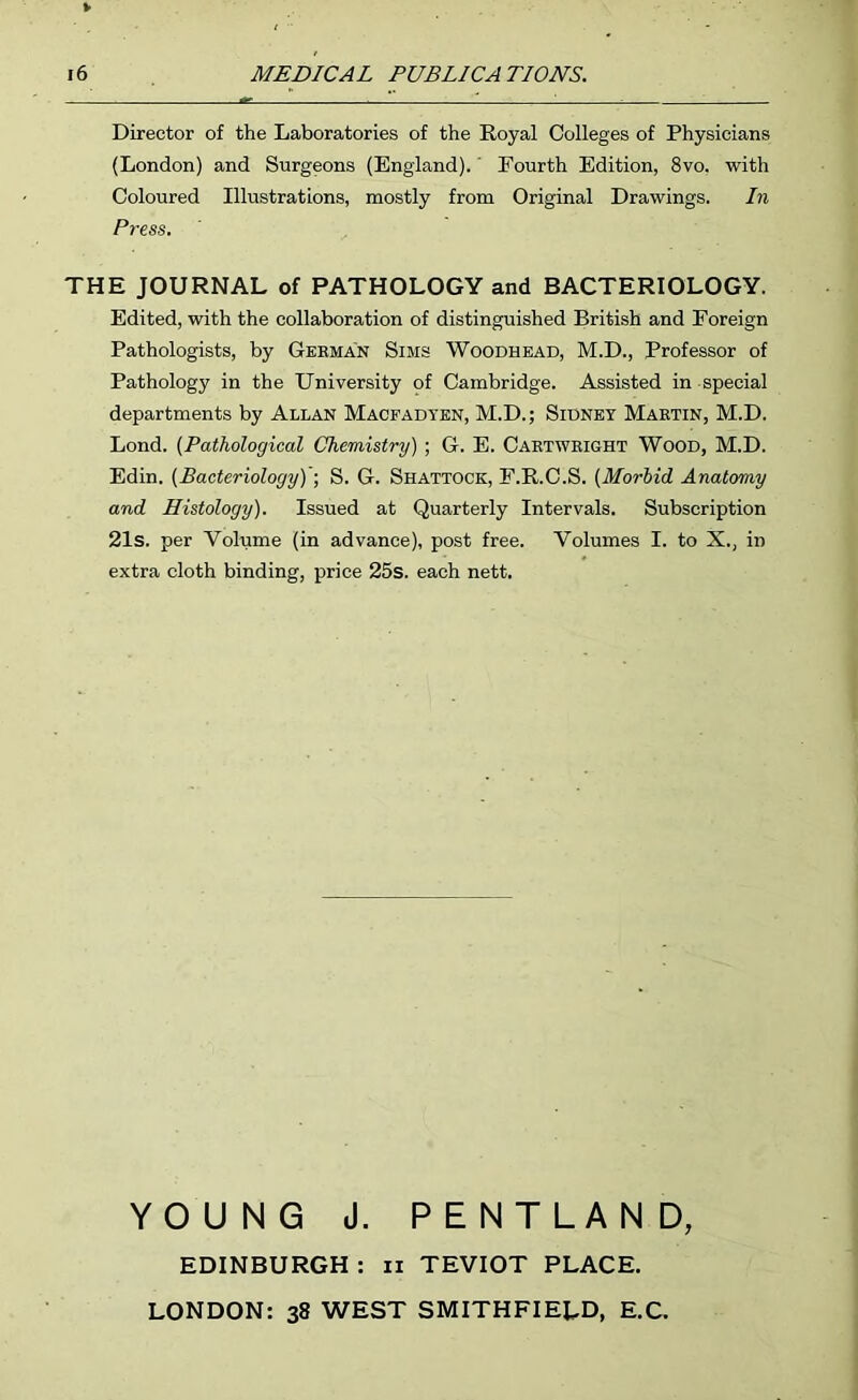 Director of the Laboratories of the Royal Colleges of Physicians (London) and Surgeons (England).' Fourth Edition, 8vo, with Coloured Illustrations, mostly from Original Drawings. In Press. THE JOURNAL of PATHOLOGY and BACTERIOLOGY. Edited, with the collaboration of distinguished British and Foreign Pathologists, by Geeman Sims Woodhead, M.D., Professor of Pathology in the University of Cambridge. Assisted in special departments by Allan Macfadten, M.D.; Sidney Mabtin, M.D. Lond. (Pathological Chemistry) ; G. E. Caetweight Wood, M.D. Edin. (Bacteriology)'-, S. G. Shattock, F.R.C.S. (Morbid Anatomy and Histology). Issued at Quarterly Intervals. Subscription 21s. per Volume (in advance), post free. Volumes I. to X., in extra cloth binding, price 25s. each nett. YOUNG J. PENTLAND, EDINBURGH : ii TEVIOT PLACE. LONDON: 38 WEST SMITHFIELD, E.C.