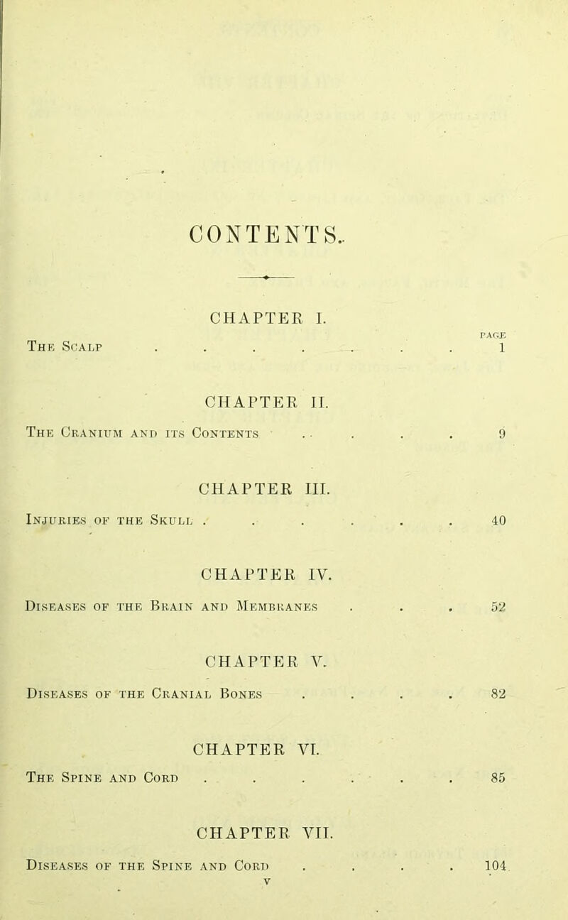 CONTENTS.. CHAPTER I. PAGJD The Scalp ....... l CHAPTER II. The Cranium and its Contents .. . . . 9 CPIAPTER III. Injuries of the Skull ...... 40 CHAPTER IV. Diseases of the Brain and Membranes ... 52 CHAPTER V. Diseases of the Cranial Bones .... 82 CHAPTER VI. The Spine and Cord ...... 85 CHAPTER VII. Diseases of the Spine and Cord .... 104.