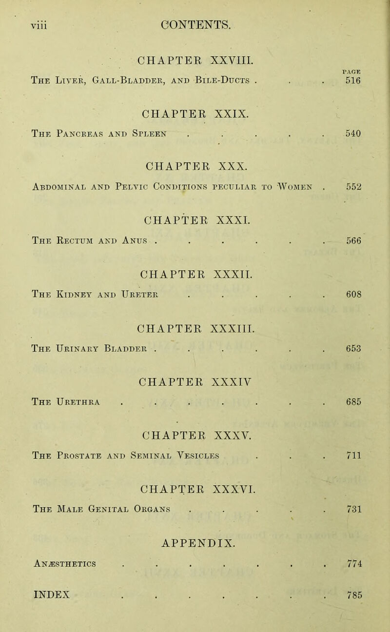 CHAPTER XXVIII. PAGE The Liver, Gall-Bladder, and Bile-Ducts . . . 516 CHAPTER XXIX. The Pancreas and Spleen ..... 540 CHAPTER XXX. Abdominal and Pelvic Conditions peculiar to Women . 552 CHAPTER XXXI. The Rectum and Anus ...... 566 CHAPTER XXXII. The Kidney and Ureter ..... 608 CHAPTER XXXIII. The Urinary Bladder ...... 653 CHAPTER XXXIV The Urethra ....... 685 CHAPTER XXXV. The Prostate and Seminal Vesicles . . . 711 CHAPTER XXXVI. The Male Genital Organs ..... 731 APPENDIX. Anesthetics . . . . . . .774 INDEX 785