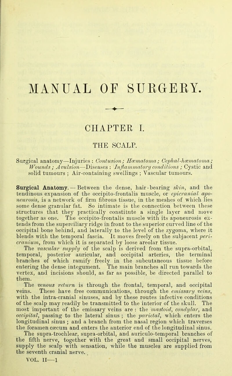 —♦— CHAPTER I. THE SCALP. Surgical anatomy—Injuries: Contusion; Ilosmatoma; Cephal-hcematoma; Wounds; Avulsion—Diseases : Inflammatory conditions ; Cystic and solid tumours ; Air-containing swellings ; Vascular tumours. Surgical Anatomy. — Between the dense, hair-bearing slcin, and the tendinous expansion of the occipito-frontalis muscle, or epicranial apo- neurosis, is a network of firm fibrous tissue, in the meshes of which lies some dense granular fat. So intimate is the connection between these structures that they practically constitute a single layer and move together as one. The occipito-frontalis muscle with its aponeurosis ex- tends from the superciliary ridge in front to the superior curved line of the occipital bone behind, and laterally to the level of the zygoma, where it blends with the temporal fascia. It moves freely on the subjacent peri- cranium, from which it is separated by loose areolar tissue. The vascular supply of the scalp is derived from the supra-orbital, temporal, posterior auricular, and occipital arteries, the terminal branches of which ramify freely in the subcutaneous tissue before entering the dense integument. The main branches all run towards the vertex, and incisions should, as far as possible, be directed parallel to them. The venous return is through the frontal, temporal, and occipital veins. These have free communications, through the emissary veins, with the intra-cranial sinuses, and by these routes infective conditions of the scalp may readily be transmitted to the interior of the skull. The most important of the emissary veins are : the mastoid, condylar, and occipital, passing to the lateral sinus ; the parietal, which enters the longitudinal sinus ; and a branch from the nasal region which traverses the foramen caecum and enters the anterior end of the longitudinal sinus. The supra-trochlear, supra-orbital, and auriculo-temporal branches of the fifth nerve, together with the great and small occipital nerves, supply the scalp with sensation, while the muscles are supplied from the seventh cranial nerve. VOL. II—1