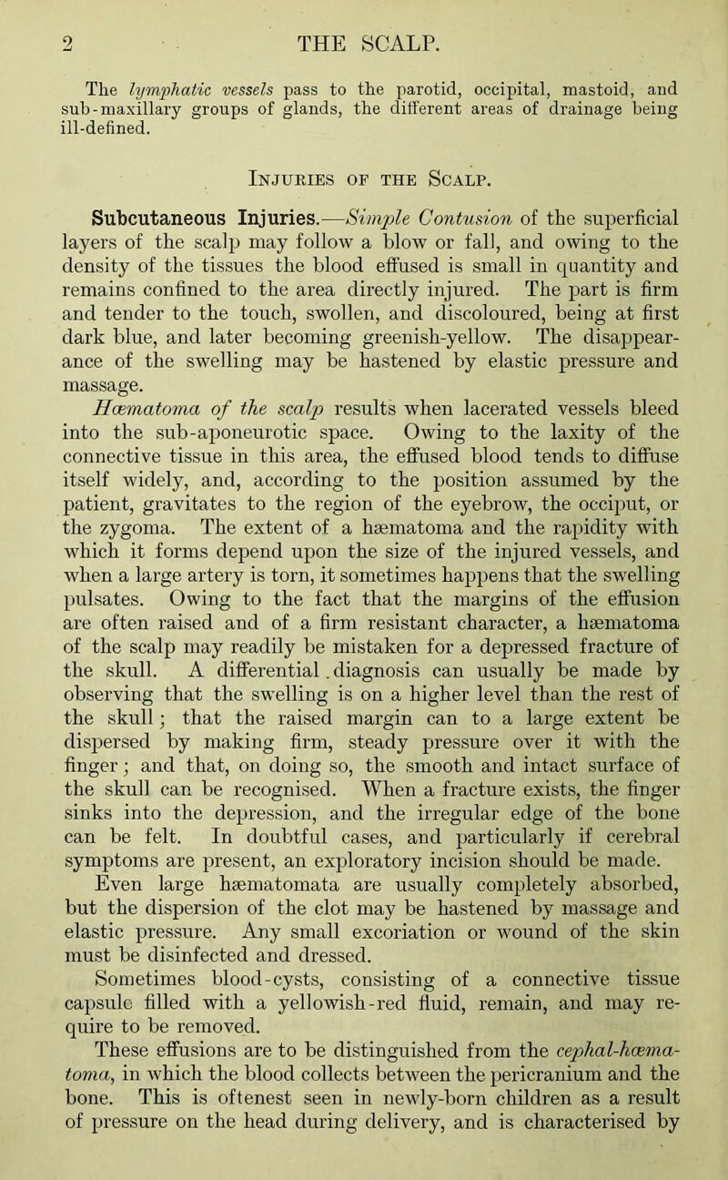 The lymphatic vessels pass to the parotid, occipital, mastoid, and sub-maxillary groups of glands, the different areas of drainage being ill-defined. Injuries of the Scalp. Subcutaneous Injuries.—Simple Contusion of the superficial layers of the scalp may follow a blow or fall, and owing to the density of the tissues the blood effused is small in quantity and remains confined to the area directly injured. The part is firm and tender to the touch, swollen, and discoloured, being at first dark blue, and later becoming greenish-yellow. The disappear- ance of the swelling may be hastened by elastic pressure and massage. Hcematoma of the scalp results when lacerated vessels bleed into the sub-aponeurotic space. Owing to the laxity of the connective tissue in this area, the effused blood tends to diffuse itself widely, and, according to the position assumed by the patient, gravitates to the region of the eyebrow, the occiput, or the zygoma. The extent of a hsematoma and the rapidity with which it forms depend upon the size of the injured vessels, and when a large artery is torn, it sometimes happens that the swelling pulsates. Owing to the fact that the margins of the effusion are often raised and of a firm resistant character, a hsematoma of the scalp may readily be mistaken for a depressed fracture of the skull. A differential. diagnosis can usually be made by observing that the swelling is on a higher level than the rest of the skull; that the raised margin can to a large extent be dispersed by making firm, steady pressure over it with the finger; and that, on doing so, the smooth and intact surface of the skull can be recognised. When a fracture exists, the finger sinks into the depression, and the irregular edge of the bone can be felt. In doubtful cases, and particularly if cerebral symptoms are present, an exploratory incision should be made. Even large hsematomata are usually completely absorbed, but the dispersion of the clot may be hastened by massage and elastic pressure. Any small excoriation or wound of the skin must be disinfected and dressed. Sometimes blood-cysts, consisting of a connective tissue capsule filled with a yellowish-red fluid, remain, and may re- quire to be removed. These effusions are to be distinguished from the cephal-hcema- toma, in which the blood collects between the pericranium and the bone. This is oftenest seen in newly-born children as a result of pressure on the head during delivery, and is characterised by
