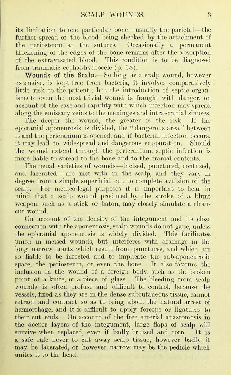 its limitation to one particular bone—usually the parietal—the further spread of the blood being, checked by the attachment of the periosteum at the sutures. Occasionally a permanent thickening of the edges of the bone remains after the absorption of the extravasated blood. This condition is to be diagnosed from traumatic cephal-hydrocele (p. 68). Wounds of the Scalp.—So long as a scalp wound, however extensive, is kept free from bacteria, it involves comparatively little risk to the patient; but the introduction of septic organ- isms to even the most trivial wound is fraught with danger, on account of the ease and rapidity with which infection may spread along the emissary veins to the meninges and intra-cranial sinuses. The deeper the wound, the greater is the risk. If the epicranial aponeurosis is divided, the “ dangerous area ” between it and the pericranium is opened, and if bacterial infection occurs, it may lead to widespread and dangerous suppuration. Should the wound extend through the pericranium, septic infection is more liable to spread to the bone and to the cranial contents. The usual varieties of wounds—incised, punctured, contused, and lacerated—are met with in the scalp, and they vary in degree from a simple superficial cut to complete avulsion of the scalp. For medico-legal purposes it is important to bear in mind that a scalp wound produced by the stroke of a blunt weapon, such as a stick or baton, may closely simulate a clean- cut wound. On account of the density of the integument and its close connection with the aponeurosis, scalp wounds do not gape, unless the epicranial aponeurosis is widely divided. This facilitates union in incised wounds, but interferes with drainage in the long narrow tracts which result from punctures, and which are so liable to be infected and to implicate the sub-aponeurotic space, the periosteum, or even the bone. It also favours the inclusion in the wound of a foreign body, such as the broken point of a knife, or a piece of glass. The bleeding from scalp wounds is often profuse and difficult to control, because the vessels, fixed as they are in the dense subcutaneous tissue, cannot retract and contract so as to bring about the natural arrest of haemorrhage, and it is difficult to apply forceps or ligatures to their cut ends. On account of the free arterial anastomosis in the deeper layers of the integument, large flaps of scalp will survive when replaced, even if badly bruised and torn. It is a safe rule never to cut away scalp tissue, however badly it may be lacerated, or however narrow may be the pedicle which unites it to the head.