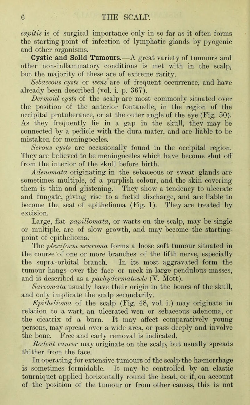 capitis is of surgical importance only in so far as it often forms the starting-point of infection of lymphatic glands by pyogenic and other organisms. Cystic and Solid Tumours.—A great variety of tumours and other non-inflammatory conditions is met with in the scalp, but the majority of these are of extreme rarity. Sebaceous cysts or wens are of frequent occurrence, and have already been described (vol. i. p. 367). Dermoid cysts of the scalp are most commonly situated over the position of the anterior fontanelle, in the region of the occipital protuberance, or at the outer angle of the eye (Fig. 50). As they frequently lie in a gap in the skull, they may be connected by a pedicle with the dura mater, and are liable to be mistaken for meningoceles. Serous cysts are occasionally found in the occipital region. They are believed to be meningoceles which have become shut off from the interior of the skull before birth. Adenomata originating in the sebaceous or sweat glands are sometimes multiple, of a purplish colour, and the skin covering them is thin and glistening. They show a tendency to ulcerate and fungate, giving rise to a foetid discharge, and are liable to become the seat of epithelioma (Fig. 1). They are treated by excision. Large, flat papillomata, or warts on the scalp, may be single or multiple, are of slow growth, and may become the starting- point of epithelioma. The plexiform neuroma forms a loose soft tumour situated in the course of one or more branches of the fifth nerve, especially the supra-orbital branch. In its most aggravated form the tumour hangs over the face or neck in large pendulous masses, and is described as a pachydermatocele (Y. Mott). Sarcomata usually have their origin in the bones of the skull, and only implicate the scalp secondarily. Epithelioma of the scalp (Fig. 48, vol. i.) may originate in relation to a wart, an ulcerated wen or sebaceous adenoma, or the cicatrix of a burn. It may affect comparatively young persons, may spread over a wide area, or pass deeply and involve the bone. Free and early removal is indicated. Rodent cancer may originate on the scalp, but usually spreads thither from the face. In operating for extensive tumours of the scalp the haemorrhage is sometimes formidable. It may be controlled by an elastic tourniquet applied horizontally round the head, or if, on account of the position of the tumour or from other causes, this is not