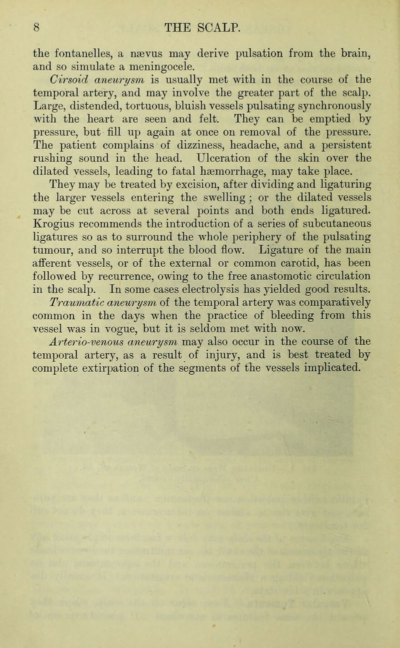 the fontanelles, a nsevus may derive pulsation from the brain, and so simulate a meningocele. Cirsoid aneurysm is usually met with in the course of the temporal artery, and may involve the greater part of the scalp. Large, distended, tortuous, bluish vessels pulsating synchronously with the heart are seen and felt. They can be emptied by pressure, but fill up again at once on removal of the pressure. The patient complains of dizziness, headache, and a persistent rushing sound in the head. Ulceration of the skin over the dilated vessels, leading to fatal haemorrhage, may take place. They may be treated by excision, after dividing and ligaturing the larger vessels entering the swelling; or the dilated vessels may be cut across at several points and both ends ligatured. Krogius recommends the introduction of a series of subcutaneous ligatures so as to surround the whole periphery of the pulsating tumour, and so interrupt the blood flow. Ligature of the main afferent vessels, or of the external or common carotid, has been followed by recurrence, owing to the free anastomotic circulation in the scalp. In some cases electrolysis has yielded good results. Traumatic aneurysm of the temporal artery was comparatively common in the days when the practice of bleeding from this vessel was in vogue, but it is seldom met with now. Arterio-venous aneurysm may also occur in the course of the temporal artery, as a result of injury, and is best treated by complete extirpation of the segments of the vessels implicated.