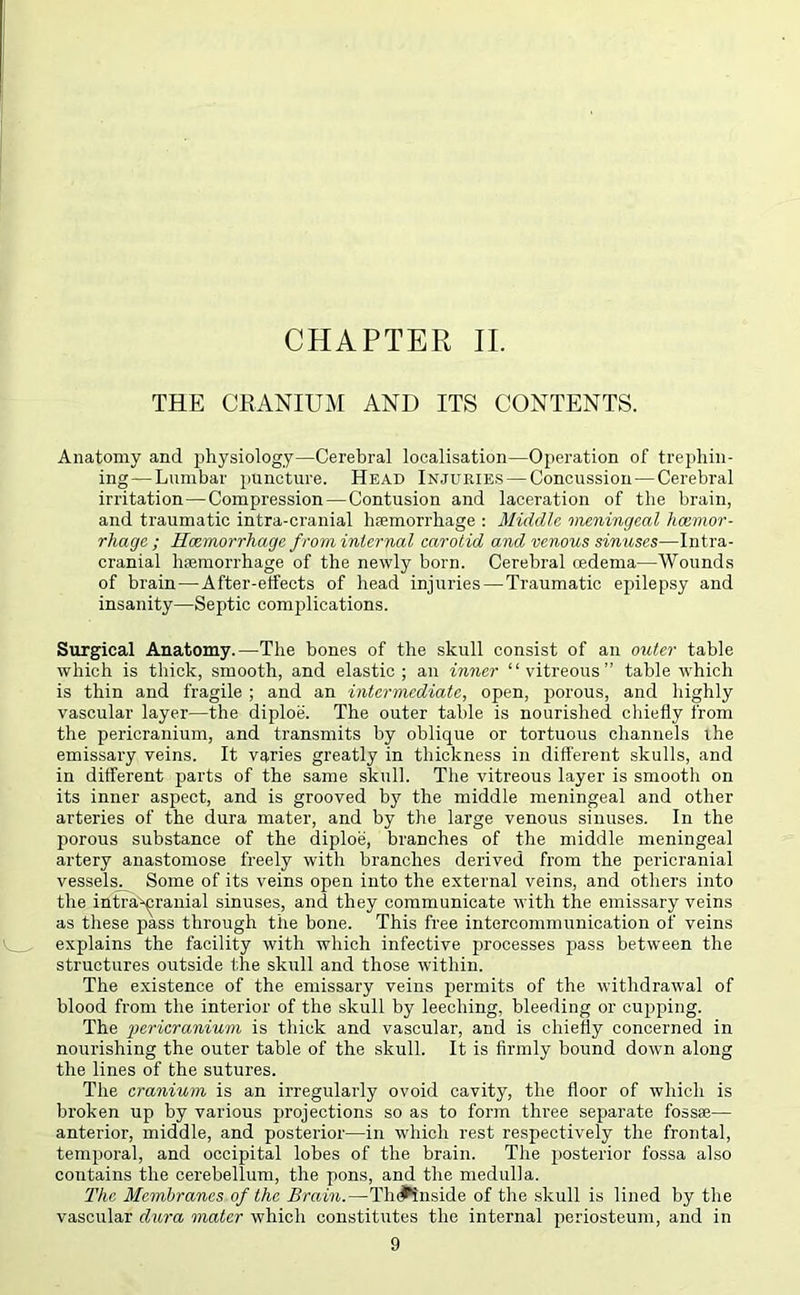 CHAPTER II. THE CRANIUM AND ITS CONTENTS. Anatomy and physiology—Cerebral localisation—Operation of trephin- ing— Lumbar puncture. Head Injuries — Concussion—Cerebral irritation—Compression—Contusion and laceration of the brain, and traumatic intra-cranial haemorrhage : Middle meningeal haemor- rhage ; Haemorrhage from internal carotid and venous sinuses—Intra- cranial haemorrhage of the newly born. Cerebral oedema—Wounds of brain — After-effects of head injuries — Traumatic epilepsy and insanity—Septic complications. Surgical Anatomy.—The bones of the skull consist of an outer table which is thick, smooth, and elastic ; an inner “vitreous” table which is thin and fragile ; and an intermediate, open, piorous, and highly vascular layer—the diploe. The outer table is nourished chiefly from the pericranium, and transmits by oblique or tortuous channels ihe emissary veins. It varies greatly in thickness in different skulls, and in different parts of the same skull. The vitreous layer is smooth on its inner aspect, and is grooved by the middle meningeal and other arteries of the dura mater, and by the large venous sinuses. In the piorous substance of the diploe, branches of the middle meningeal artery anastomose freely with branches derived from the pericranial vessels. Some of its veins open into the external veins, and others into the intracranial sinuses, and they communicate with the emissary veins as these pass through the bone. This free intercommunication of veins explains the facility with which infective processes pass between the structures outside the skull and those within. The existence of the emissary veins permits of the withdrawal of blood from the interior of the skull by leeching, bleeding or cupping. The pericranium is thick and vascular, and is chiefly concerned in nourishing the outer table of the skull. It is firmly bound down along the lines of the sutures. The cranium is an irregularly ovoid cavity, the floor of which is broken up by various projections so as to form three separate foss*— anterior, middle, and posterior—in which rest respectively the frontal, temporal, and occipital lobes of the brain. The posterior fossa also contains the cerebellum, the pons, and the medulla. The Membranes of the Brain.—Th(♦inside of the skull is lined by the vascular dura mater which constitutes the internal periosteum, and in