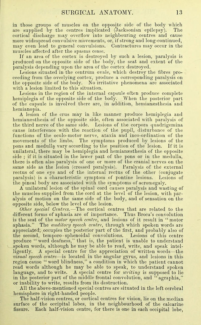 in those groups of muscles on the opposite side of the body which are supplied by the centres implicated (Jacksonian epilepsy). The cortical discharge may overflow into neighbouring centres and cause more widespread convulsive movements, or, if strong and long-continued, may even lead to general convulsions. Contractures may occur in the muscles affected after the spasms cease. If an area of the cortex is destroyed by such a lesion, paralysis is produced on the opposite side of the body, the seat and extent of the paralysis depending upon the area of the cortex destroyed. Lesions situated in the centrum ovale, which destroy the fibres pro- ceeding from the overlying cortex, produce a corresponding paralysis on the opposite side of the body. No irritative phenomena are associated with a lesion limited to this situation. Lesions in the region of the internal capsule often produce complete hemiplegia of the opposite side of the body. When the posterior part of the capsule is involved there are, in addition, hemianajstliesia and hemianopia. A lesion of the crus may in like manner produce hemiplegia and hemiansesthesia of the opposite side, often associated with paralysis of the third nerve of the same side. Lesions of the corpora quadrigemina cause interference with the reaction of the pupil, disturbance of the functions of the oculo-motor nerve, ataxia and inco-ordination of the movements of the limbs. The symptoms produced by lesions of the pons and medulla vary according to the position of the lesion. If it is unilateral, there may be hemiplegia and hemiangesthesia of the opposite side ; if it is situated in the lower part of the pons or in the medulla, there is often also paralysis of one or more of the cranial nerves on the same side as the lesion (crossed paralysis). Paralysis of the external rectus of one eye and of the internal rectus of the other (conjugate paralysis) is a characteristic symptom of pontine lesions. Lesions of the pineal body are associated with the symptoms of acromegaly. A unilateral lesion of the spinal cord causes paralysis and wasting of the muscles supplied from the cord at the level of the lesion, with par- alysis of motion on the same side of the body, and of sensation on the opposite side, below the level of the lesion. Other special Centres.—The cortical centres that are related to the different forms of aphasia are of importance. Thus Broca’s convolution is the seat of the motor speech centre, and lesions of it result in “ motor aphasia.” The auditory speech centre, through which spoken words are appreciated; occupies the posterior part of the first, and probably also of the second, temporo-sphenoidal convolutions. Lesions of this centre produce “word deafness,” that is, the patient is unable to understand spoken words, although he may be able to read, write, and speak intel- ligently. A special centre for the appreciation of written words—the visual speech centre—is located in the angular gyrus, and lesions in this region cause “ word blindness,” a condition in which the patient cannot read words although he may be able to speak, to understand spoken language, and to write. A special centre for writing is supposed to lie in the posterior part of the middle frontal convolution, and “agraphia,” or inability to write, results from its destruction. All the above-mentioned special centres are situated in the left cerebral hemisphere in right-handed people. The half-vision centres, or cortical centres for vision, lie on the median surface of the occipital lobes, in the neighbourhood of the calcarine fissure. Each half-vision centre, for there is one in each occipital lobe,
