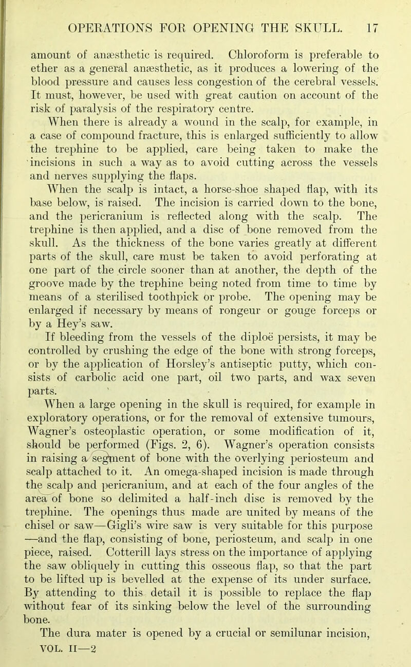 amount of anaesthetic is required. Chloroform is preferable to ether as a general anaesthetic, as it produces a lowering of the blood pressure and causes less congestion of the cerebral vessels. It must, however, be used with great caution on account of the risk of paralysis of the respiratory centre. When there is ah’eady a wound in the scalp, for example, in a case of compound fracture, this is enlarged sufficiently to allow the trephine to be applied, care being taken to make the incisions in such a way as to avoid cutting across the vessels and nerves supplying the haps. When the scalp is intact, a horse-shoe shaped hap, with its base below, is raised. The incision is carried down to the bone, and the pericranium is rehected along with the scalp. The trephine is then applied, and a disc of bone removed from the skull. As the thickness of the bone varies greatly at different parts of the skull, care must be taken to avoid perforating at one part of the circle sooner than at another, the depth of the groove made by the trephine being noted from time to time by means of a sterilised toothpick or probe. The opening may be enlarged if necessary by means of rongeur or gouge forceps or by a Hey’s saw. If bleeding from the vessels of the diploe persists, it may be controlled by crushing the edge of the bone with strong forceps, or by the application of Horsley’s antiseptic putty, which con- sists of carbolic acid one part, oil two parts, and wax seven parts. When a large opening in the skull is required, for example in exploratory operations, or for the removal of extensive tumours, Wagner’s osteoplastic operation, or some modification of it, should be performed (Figs. 2, 6). Wagner’s operation consists in raising a sequent of bone with the overlying periosteum and scalp attached to it. An omega-shaped incision is made through the scalp and pericranium, and at each of the four angles of the area'of bone so delimited a half-inch disc is removed by the trephine. The openings thus made are united by means of the chisel or saw—Gigli’s wire saw is very suitable for this purpose —and the flap, consisting of bone, periosteum, and scalp in one piece, raised. Cotterill lays stress on the importance of applying the saw obliquely in cutting this osseous flap, so that the part to be lifted up is bevelled at the expense of its under surface. B}r attending to this detail it is possible to replace the flap without fear of its sinking below the level of the surrounding bone. The dura mater is opened by a crucial or semilunar incision, VOL. II—2