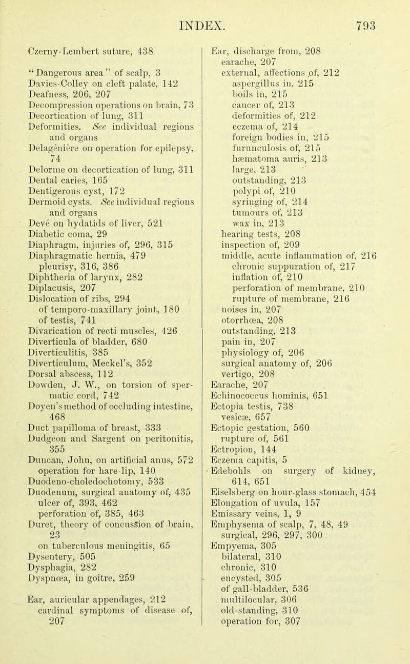 Czerny-Lembert suture, 438 “ Dangerous area ” of scalp, 3 Davies-Colley on cleft palate, 142 Deafness, 206, 207 Decompression operations on brain, 73 Decortication of lung, 311 Deformities. See individual regions and organs Delageniere on operation for epilepsy, 74 Delorme on decortication of lung, 311 Dental caries, 165 Dentigerous cyst, 172 Dermoid cysts. See individual regions and organs Deve on hydatids of liver, 521 Diabetic coma, 29 Diaphragm, injuries of, 296, 315 Diaphragmatic hernia, 479 pleurisy, 316, 386 Diphtheria of larynx, 282 Diplacusis, 207 Dislocation of ribs, 294 of temporo-maxillary joint, 180 of testis, 741 Divarication of recti muscles, 426 Diverticula of bladder, 680 Diverticulitis, 385 Diverticulum, Meckel’s, 352 Dorsal abscess, 112 Dowden, J. W., on torsion of sper- matic cord, 742 Doyen’s method of occluding intestine, ‘ 468 Duct papilloma of breast, 333 Dudgeon and Sargent on peritonitis, 355 Duncan, John, on artificial anus, 572 operation for hare-lip, 140 Duodeno-choledochotomy, 533 Duodenum, surgical anatomy of, 435 ulcer of, 393, 462 perforation of, 385, 463 Duret, theory of concussion of brain, 23 on tuberculous meningitis, 65 Dysentery, 505 Dysphagia, 282 Dyspnoea, in goitre, 259 Bar, auricular appendages, 212 cardinal symptoms of disease of, 207 Ear, discharge from, 208 earache, 207 external, affections of, 212 aspergill us in, 215 boils in, 215 cancer of, 213 deformities of, 212 eczema of, 214 foreign bodies in, 215 furunculosis of, 215 lnematoma auris, 213 large, 213 outstanding, 213 polypi of, 210 syringing of, 214 tumours of, 213 wax in, 213 hearing tests, 208 inspection of, 209 middle, acute inflammation of, 216 chronic suppuration of, 217 inflation of, 210 perforation of membrane, 210 rupture of membrane, 216 noises in, 207 otorrhoea, 208 outstanding, 213 pain in, 207 physiology of, 206 surgical anatomy of, 206 vertigo, 208 Earache, 207 Echinococcus hominis, 651 Ectopia testis, 738 vesicae, 657 Ectopic gestation, 560 rupture of, 561 Ectropion, 144 Eczema capitis, 5 • Edebohls on surgery of kidney, 614, 651 Eiselsberg on hour-glass stomach, 454 Elongation of uvula, 157 Emissary veins, 1, 9 Emirhysema of scalp, 7, 48, 49 surgical, 296, 297, 300 Empyema, 305 bilateral, 310 chronic, 310 encysted, 305 of gall-bladder, 536 multilocular, 306 old-standing, 310 operation for, 307