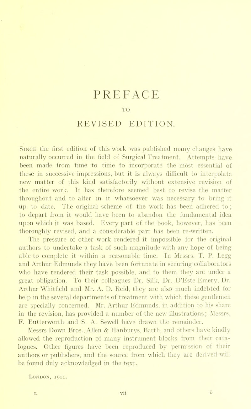 PREFACE TO REVISED EDITION. Since the first edition of this work was published many clianges have naturally occurred in the field of Surgical Treatment. x\ttempts have lieen made from time to time to incorporate the most essential of these in successive impressions, but it is always difficult to interpolate new matter of this kind satisfactorily without extensive revision of the entire work. It has therefore seemed best to revise the matter throughout and to alter in it whatsoever was necessary to firing it up to date. The original scheme of the work has been adhered to ; to depart from it would have been to abandon the fundamental idea upon which it was based. Every part of the book, however, has been thoroughly revised, and a considerable part has been re-written. The pressure of other work rendered it impossil^le for the original authors to undertake a task of such magnitude with any hope of being able to complete it within a reasonable time. In Messrs. T. P. Legg and Arthur Edmunds they have been fortunate in seeming collaborators who have rendered their task possible, and to them they are under a great obligation. To their colleagues Dr. Silk, Dr. D'Este Emery, Dr. Arthur Whitheld and Mr. A. D. Reid, they are also much indebted for help in the several departments of treatment with which these gentlemen are specially concerned. Mr. Arthur Edmunds, in addition to his share in the revision, has provided a number of the new illustrations; Messrs. F. Butterworth and S. A. Sewell have drawn the remainder. Messrs Down Bros., Allen & Hanburys, Barth, and others have kindly allowed the reproduction of many instrument blocks from their cata- logues. Other figiu-es have been reproduced by permission of their authors or publishers, and the source from which they are derived will be found duly acknowledged in the text. London, igii.