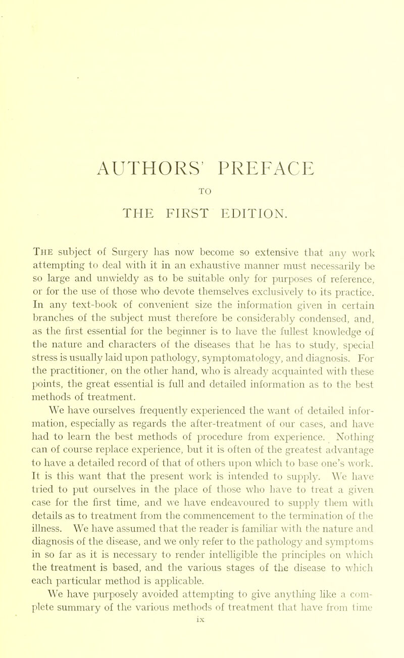 AUTHORS' PREFACE TO THE FIRST EDITION. The subject of Surgery has now become so extensive that any work attempting to deal with it in an exhaustive manner must necessarily be so large and unwieldy as to be suitable only for purposes of reference, or for the use of those who devote themselves exclusively to its practice. In any text-book of convenient size the information given in certain ])ranches of the subject must therefore be considerably condensed, and, as tire first essential for the beginner is to have the fullest knowledge of the nature and characters of the diseases that he has to study, special stress is usually laid upon pathology, symptomatology, and diagnosis. For the practitioner, on the other hand, who is already acquainted with these points, the great essential is full and detailed information as to the best methods of treatment. We have oiu'selves frequently experienced the want of detailed infor- mation, especiahy as regards the after-treatment of our cases, and have had to learn the best methods of procedure from experience. Nothing can of course replace experience, but it is often of the greatest advantage to have a detailed record of that of others upon which to base one's work. It is this want that the present work is intended to suppl}/. We have tried to put ourselves in the place of those who have to treat a given case for the first time, and we have endeavoured to supply them with details as to treatment from the commencement to the termination of tlie iUness. We have assumed that the reader is familiar with the nature and diagnosis of the disease, and we only refer to the pathology and symptoms in so far as it is necessary to render intelligible the principles on which the treatment is based, and the various stages of the disease to which each particular method is applicable. We have purposely avoided attempting to give anything like a com- plete summary of the various methods of treatment that have from time