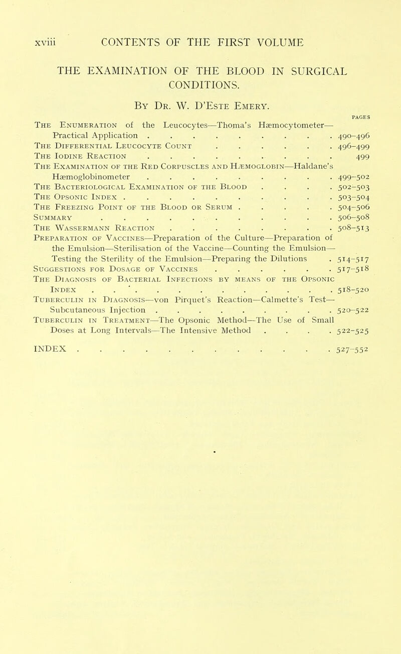 THE EXAMINATION OF THE BLOOD IN SURGICAL CONDITIONS. By Dr. W. D'Este Emery. PAGES The Enumeration of the Leucocytes—Thoma's Hsemocytometer— Practical Application ......... 490-496 The Differential Leucocyte Count ...... 496-499 The Iodine Reaction ......... 499 The Examination of the Red Corpuscles and Hemoglobin—Haldane's Hsemoglobinometer ......... 499-502 The Bacteriological Examination of the Blood .... 502-503 The Opsonic Index .......... 503-504 The Freezing Point of the Blood or Serum ..... 504-506 Summary ........... 506-508 The Wassermann Reaction ........ 508-513 Preparation of Vaccines—Preparation of the Culture—Preparation of the Emulsion—Sterilisation of the Vaccine—Counting the Emulsion— Testing the Sterility of the Emulsion—Preparing the Dilutions . 514-517 Suggestions for Dosage of Vaccines ...... 517-518 The Diagnosis of Bacterial Infections by means of the Opsonic Index . . ' . . . . . . . . . . 518-520 Tuberculin in Diagnosis—von Pirquet's Reaction—Calmette's Test— Subcutaneous Injection ......... 520-522 Tuberculin in Treatment—The Opsonic Method—The Use of Small Doses at Long Intervals—The Intensive Method .... 522-525 INDEX . . . . . . 527-552