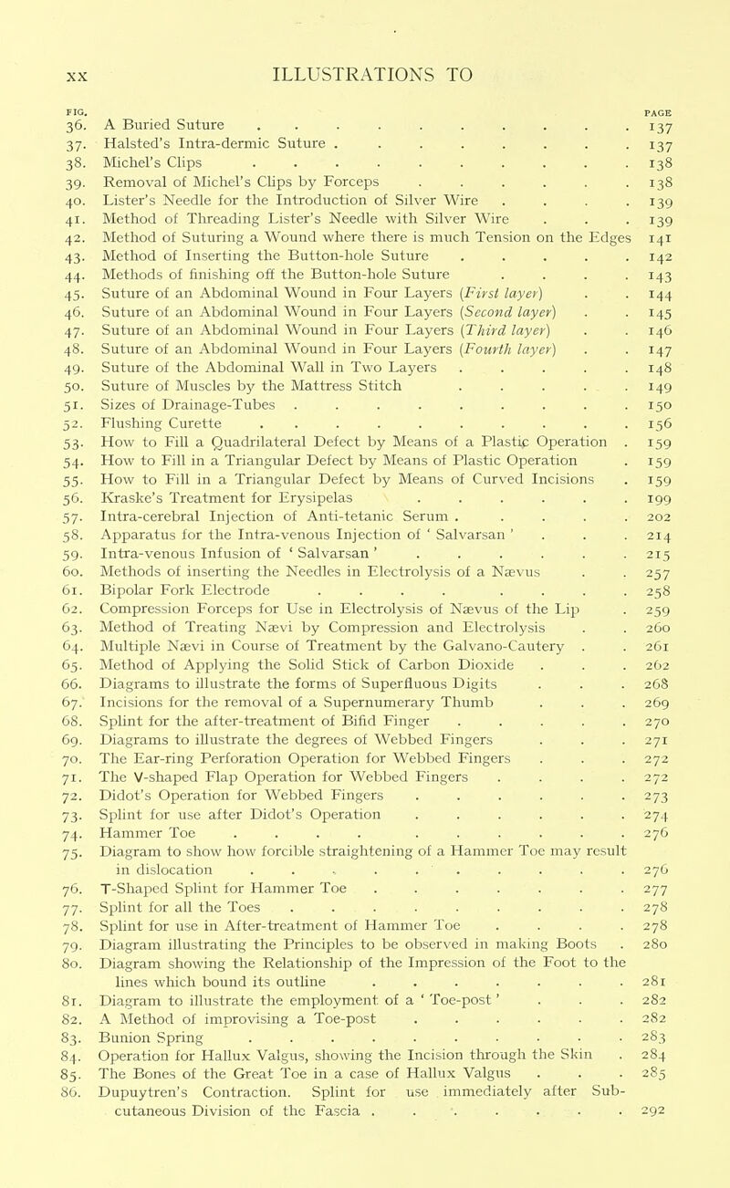 FIG. PAGE 36. A Buried Suture .......... 137 37. Halsted's Intra-dermic Suture . ....... 137 38. Michel's Clips 138 39. Removal of Michel's Clips by Forceps ...... 138 40. Lister's Needle for the Introduction of Silver Wire .... 139 41. Method of Threading Lister's Needle with Silver Wire . . . 139 42. Method of Suturing a Wound where there is much Tension on the Edges 141 43. Method of Inserting the Button-hole Suture ..... 142 44. Methods of finishing off the Button-hole Suture .... 143 45. Suture of an Abdominal Wound in Four Layers [First layer) . . 144 46. Suture of an Abdominal Wound in Four Layers [Second layer) . .145 47. Suture of an Abdominal Wound in Four Layers [Third layer) . . 146 48. Suture of an Abdominal Wound in Four Layers [Fourth layer) . . 147 49. Suture of the Abdominal Wall in Two Layers ..... 148 50. Suture of Muscles by the Mattress Stitch ..... 149 51. Sizes of Drainage-Tubes . . . . . . . . .150 52. Flushing Curette .......... 156 53. How to Fill a Quadrilateral Defect by Means of a Plastip Operation . 159 54. How to Fill in a Triangular Defect by Means of Plastic Operation . 159 55. How to Fill in a Triangular Defect by Means of Curved Incisions . 159 56. Kraske's Treatment for Erysipelas ...... 199 57. Intra-cerebral Injection of Anti-tetanic Serum ..... 202 58. Apparatus for the Intra-venous Injection of ' Salvarsan ' . . . 214 59. Intra-venous Infusion of ' Salvarsan 215 60. Methods of inserting the Needles in Electrolysis of a Naevus . . 257 61. Bipolar Fork Electrode .... .... 258 62. Compression Forceps for Use in Electrolysis of Naevus of the Lip . 259 63. Method of Treating Naevi by Compression and Electrolysis . . 260 64. Multiple Naevi in Course of Treatment by the Galvano-Cautery . . 261 65. Method of Applying the Solid Stick of Carbon Dioxide . . . 262 66. Diagrams to illustrate the forms of Superfluous Digits . . . 268 67. Incisions for the removal of a Supernumerary Thumb . . . 269 68. Splint for the after-treatment of Bifid Finger ..... 270 69. Diagrams to illustrate the degrees of Webbed Fingers . . . 271 70. The Ear-ring Perforation Operation for Webbed Fingers . . . 272 71. The V-shaped Flap Operation for Webbed Fingers . . . .272 72. Didot's Operation for Webbed Fingers ...... 273 73. Splint for use after Didot's Operation ...... 274 74. Hammer Toe .... ...... 276 75. Diagram to show how forcible straightening of a Hammer Toe may result in dislocation . . . . . . . . . 276 76. T-Shaped Splint for Hammer Toe ....... 277 77. Splint for all the Toes ......... 278 78. Splint for use in After-treatment of Hammer Toe .... 278 79. Diagram illustrating the Principles to be observed in making Boots . 280 80. Diagram showing the Relationship of the Impression of the Foot to the lines which bound its outline . . . . . . .281 81. Diagram to illustrate the employment of a ' Toe-post' . . . 282 82. A Method of improvising a Toe-post ...... 282 83. Bunion Spring .......... 283 84. Operation for Hallux Valgus, showing the Incision through the Skin . 284 85. The Bones of the Great Toe in a case of Hallux Valgus . . . 285 SO. Dupuytren's Contraction. Splint for use immediately after Sub- cutaneous Division of the Fascia ....... 292