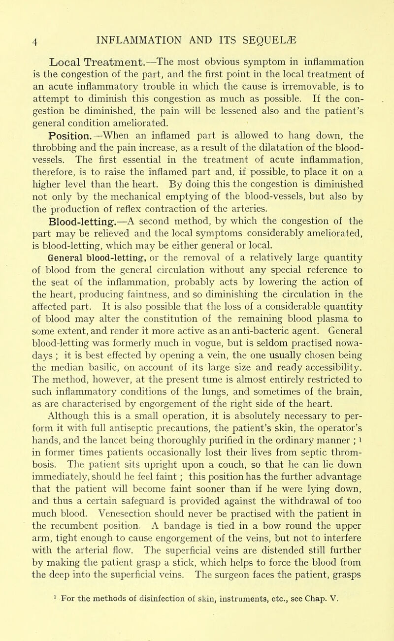 Local Treatment.—The most obvious symptom in inflammation is the congestion of the part, and the first point in the local treatment of an acute inflammatory trouble in which the cause is irremovable, is to attempt to diminish this congestion as much as possible. If the con- gestion be diminished, the pain will be lessened also and the patient's general condition ameliorated. Position.—When an inflamed part is allowed to hang down, the throbbing and the pain increase, as a result of the dilatation of the blood- vessels. The first essential in the treatment of acute inflammation, therefore, is to raise the inflamed part and, if possible, to place it on a higher level than the heart. By doing this the congestion is diminished not only by the mechanical emptying of the blood-vessels, but also by the production of reflex contraction of the arteries. Blood-lettingf.—A second method, by which the congestion of the part may be relieved and the local symptoms considerably ameliorated, is blood-letting, which may be either general or local. General blood-letting', or the removal of a relatively large quantity of blood from the general circulation without any special reference to the seat of the inflammation, probably acts by lowering the action of the heart, producing faintness, and so diminishing the circulation in the affected part. It is also possible that the loss of a considerable quantity of blood may alter the constitution of the remaining blood plasma to some extent, and render it more active as an anti-bacteric agent. General blood-letting was formerly much in vogue, but is seldom practised nowa- days ; it is best effected by opening a vein, the one usually chosen being the median basilic, on account of its large size and ready accessibiUty. The method, however, at the present time is almost entirely restricted to such inflammatory conditions of the lungs, and sometimes of the brain, as are characterised by engorgement of the right side of the heart. Although this is a small operation, it is absolutely necessary to per- form it with full antiseptic precautions, the patient's skin, the operator's hands, and the lancet being thoroughly purified in the ordinary manner ; i in former times patients occasionally lost their lives from septic throm- bosis. The patient sits upright upon a couch, so that he can lie down immediately, should he feel faint; this position has the further advantage that the patient will become faint sooner than if he were lying down, and thus a certain safeguard is provided against the withdrawal of too much blood. Venesection should never be practised with the patient in the recumbent position. A bandage is tied in a bow round the upper arm, tight enough to cause engorgement of the veins, but not to interfere with the arterial flow. The superficial veins are distended still further by making the patient grasp a stick, which helps to force the blood from the deep into the superficial veins. The surgeon faces the patient, grasps ' For the methods of disinfection of skin, instruments, etc., see Chap. V.