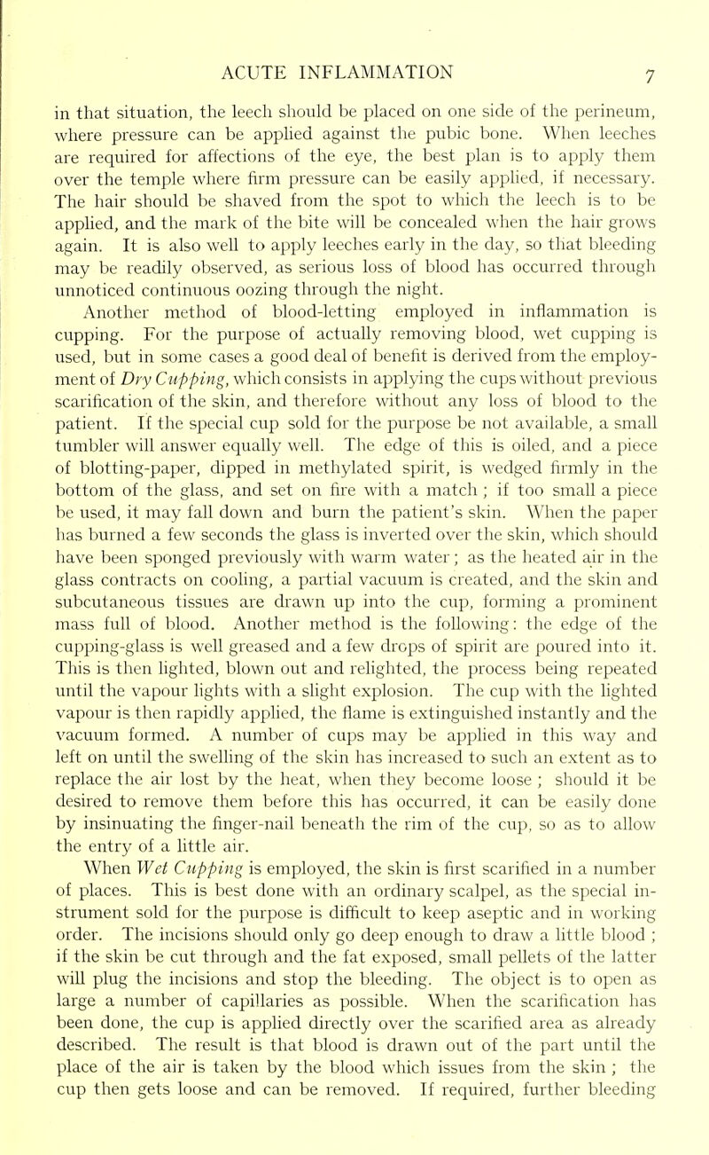 in that situation, the leech should be placed on one side of the perineum, where pressure can be applied against the pubic bone. When leeches are required for affections of the eye, the best plan is to apply them over the temple where firm pressure can be easily apphed, if necessary. The hair should be shaved from the spot to which the leech is to be apphed, and the mark of the bite will be concealed when the hair grows again. It is also well to apply leeches early in the day, so that bleeding may be readily observed, as serious loss of blood has occurred through unnoticed continuous oozing through the night. Another method of blood-letting employed in inflammation is cupping. For the purpose of actually removing blood, wet cupping is used, but in some cases a good deal of benefit is derived from the employ- ment of Dry Cupping, which consists in applying the cups without previous scarification of the skin, and therefore without any loss of blood to the patient. If the special cup sold for the purpose be not available, a small tumbler will answer equally well. The edge of this is oiled, and a piece of blotting-paper, dipped in methylated spirit, is wedged firmly in the bottom of the glass, and set on fire with a match ; if too small a piece be used, it may fall down and burn the patient's skin. When the paper has burned a few seconds the glass is inverted over the skin, which should have been sponged previously with warm water; as the heated air in the glass contracts on cooling, a partial vacuum is created, and the skin and subcutaneous tissues are drawn up into the cup, forming a prominent mass full of blood. Another method is the following: the edge of the cupping-glass is well greased and a few drops of spirit are poured into it. Tills is then lighted, blown out and relighted, the process being repeated until the vapour hghts with a sHght explosion. The cup with the lighted vapour is then rapidly apphed, the flame is extinguished instantly and the vacuum formed. A number of cups may be applied in this way and left on until the swelhng of the skin has increased to such an extent as to replace the air lost by the heat, when they become loose ; should it be desired to remove them before this has occurred, it can be easily done by insinuating the finger-nail beneath the rim of the cup, so as to allow the entry of a little air. When Wet Cupping is employed, the skin is first scarified in a number of places. This is best done with an ordinary scalpel, as the special in- strument sold for the purpose is difficult to keep aseptic and in working order. The incisions should only go deep enough to draw a little blood ; if the skin be cut through and the fat exposed, small pellets of the latter will plug the incisions and stop the bleeding. The object is to open as large a number of capillaries as possible. When the scarification has been done, the cup is applied directly over the scarified area as already described. The result is that blood is drawn out of the part until the place of the air is taken by the blood which issues from the skin ; the cup then gets loose and can be removed. If required, further bleeding