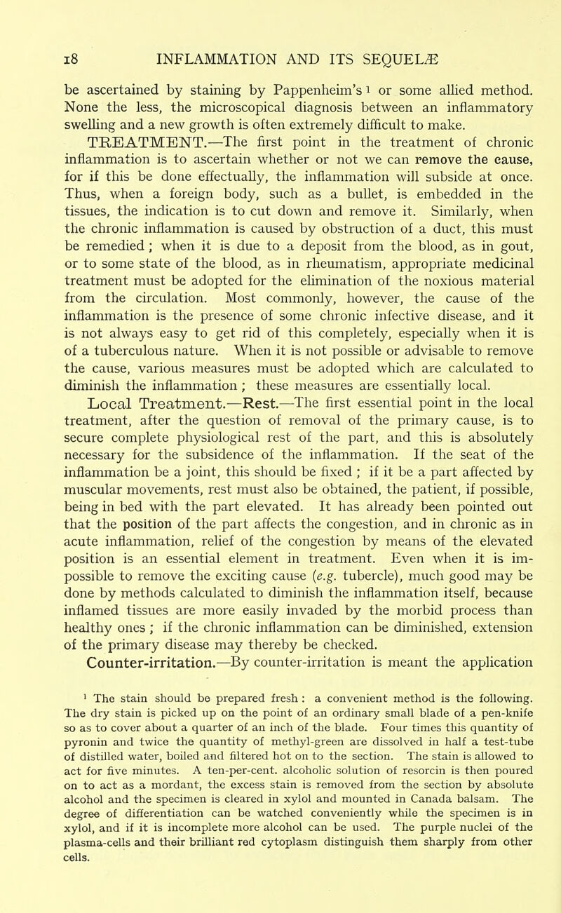 be ascertained by staining by Pappenheim's i or some allied method. None the less, the microscopical diagnosis between an inflammatory swelUng and a new growth is often extremely difficult to make. TREATMENT.—The first point in the treatment of chronic inflammation is to ascertain whether or not we can remove the cause, for if this be done effectually, the inflammation will subside at once. Thus, when a foreign body, such as a bullet, is embedded in the tissues, the indication is to cut down and remove it. Similarly, when the chronic inflammation is caused by obstruction of a duct, this must be remedied; when it is due to a deposit from the blood, as in gout, or to some state of the blood, as in rheumatism, appropriate medicinal treatment must be adopted for the ehmination of the noxious material from the circulation. Most commonly, however, the cause of the inflammation is the presence of some chronic infective disease, and it is not always easy to get rid of this completely, especially when it is of a tuberculous nature. When it is not possible or advisable to remove the cause, various measures must be adopted which are calculated to diminish the inflammation; these measures are essentially local. Local Treatment.—Rest.—The first essential point in the local treatment, after the question of removal of the primary cause, is to secure complete physiological rest of the part, and this is absolutely necessary for the subsidence of the inflammation. If the seat of the inflammation be a joint, this should be fixed ; if it be a part affected by muscular movements, rest must also be obtained, the patient, if possible, being in bed with the part elevated. It has already been pointed out that the position of the part affects the congestion, and in chronic as in acute inflammation, relief of the congestion by means of the elevated position is an essential element in treatment. Even when it is im- possible to remove the exciting cause {e.g. tubercle), much good may be done by methods calculated to diminish the inflammation itself, because inflamed tissues are more easily invaded by the morbid process than healthy ones ; if the chronic inflammation can be diminished, extension of the primary disease may thereby be checked. Counter-irritation,—By counter-irritation is meant the application ' The stain should be prepared fresh : a convenient method is the following. The dry stain is picked up on the point of an ordinary small blade of a pen-knife so as to cover about a quarter of an inch of the blade. Four times this quantity of pyronin and twice the quantity of methyl-green are dissolved in half a test-tube of distnied water, boiled and filtered hot on to the section. The stain is allowed to act for five minutes. A ten-per-cent. alcoholic solution of resorcin is then poured on to act as a mordant, the excess stain is removed from the section by absolute alcohol and the specimen is cleared in xylol and mounted in Canada balsam. The degree of differentiation can be watched conveniently while the specimen is in xylol, and if it is incomplete more alcohol can be used. The purple nuclei of the plasma-cells and their brilliant red cytoplasm distinguish them sharply from other cells.