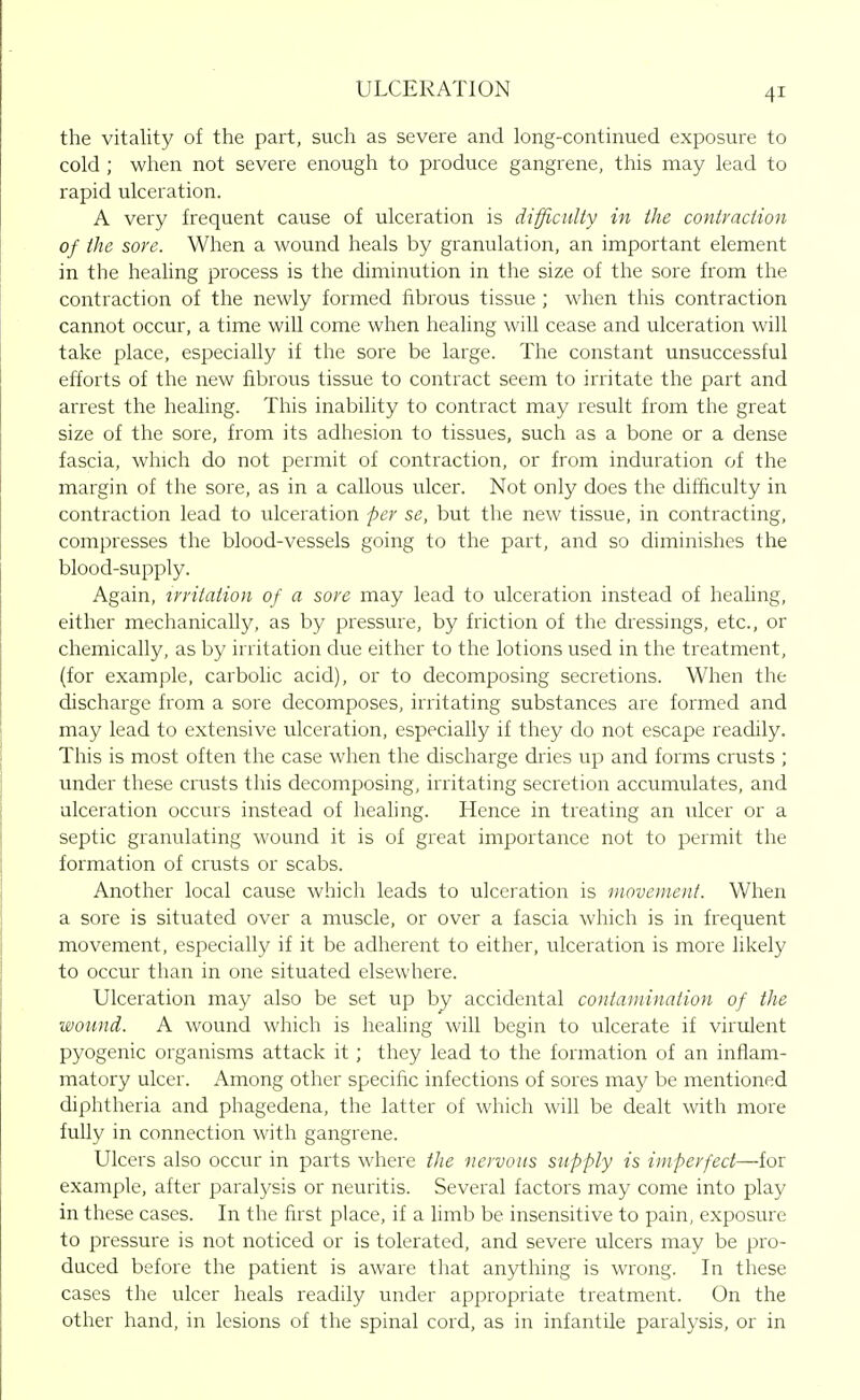 the vitality of the part, such as severe and long-continued exposure to cold ; when not severe enough to produce gangrene, this may lead to rapid ulceration. A very frequent cause of ulceration is difficiiliy in the contraction of the sore. When a wound heals by granulation, an important element in the healing process is the diminution in the size of the sore from the contraction of the newly formed fibrous tissue ; when this contraction cannot occur, a time will come when healing will cease and ulceration will take place, especially if the sore be large. The constant unsuccessful efforts of the new fibrous tissue to contract seem to irritate the part and arrest the healing. This inability to contract may result from the great size of the sore, from its adhesion to tissues, such as a bone or a dense fascia, which do not permit of contraction, or from induration of the margin of the sore, as in a callous ulcer. Not only does the difficulty in contraction lead to ulceration per se, but the new tissue, in contracting, compresses the blood-vessels going to the part, and so diminishes the blood-supply. Again, irritation of a sore may lead to ulceration instead of healing, either mechanically, as by pressure, by friction of the dressings, etc., or chemically, as by irritation due either to the lotions used in the treatment, (for example, carbolic acid), or to decomposing secretions. When the discharge from a sore decomposes, irritating substances are formed and may lead to extensive ulceration, especially if they do not escape readily. This is most often the case when the discharge dries up and forms crusts ; under these crusts this decomposing, irritating secretion accumulates, and ulceration occurs instead of healing. Hence in treating an ulcer or a septic granulating wound it is of great importance not to permit the formation of crusts or scabs. Another local cause which leads to ulceration is movement. When a sore is situated over a muscle, or over a fascia which is in frequent movement, especially if it be adherent to either, ulceration is more likely to occur than in one situated elsewhere. Ulceration may also be set up by accidental contaminaiion of the wound. A wound which is healing will begin to ulcerate if virulent pyogenic organisms attack it ; they lead to the formation of an inflam- matory ulcer. Among other specific infections of sores may be mentioned diphtheria and phagedena, the latter of which will be dealt with more fully in connection with gangrene. Ulcers also occur in parts where the nervous supply is imperfect—for example, after paralysis or neuritis. Several factors may come into play in these cases. In the first place, if a limb be insensitive to pain, exposure to pressure is not noticed or is tolerated, and severe ulcers may be pro- duced before the patient is aware that anything is wrong. In these cases the ulcer heals readily under appropriate treatment. On the other hand, in lesions of the spinal cord, as in infantile paralysis, or in