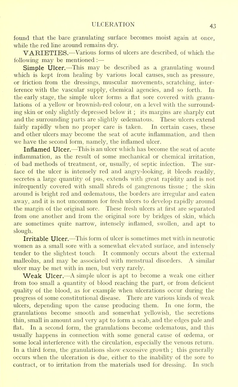 found that the bare granulating surface becomes moist again at once, while the red line around remains dry. VARIETIES.—Various forms of ulcers are described, of which the following may be mentioned :— Simple Ulcer.—This may be described as a granulating wound which is kept from healing by various local causes, such as pressure, or friction from the dressings, muscular movements, scratching, inter- ference with the vascular supply, chemical agencies, and so forth. In the early stage, the simple ulcer forms a flat sore covered with granu- lations of a yellow or brownish-red colour, on a level with the surround- ing skin or only slightly depressed below it ; its margins are sharply cut and the surrounding parts are slightly oedematous. These ulcers extend fairly rapidly when no proper care is taken. In certain cases, these and other ulcers may become the seat of acute inflammation, and then we have the second form, namely, the inflamed ulcer. Inflamed Ulcer.—This is an ulcer which has become the seat of acute inflammation, as the result of some mechanical or chemical irritation, of bad methods of treatment, or, usually, of septic infection. The sur- face of the ulcer is intensely red and angry-looking, it bleeds readily, secretes a large quantity of pus, extends with great rapidity and is not infrequently covered with small shreds of gangrenous tissue ; the skin around is bright red and oedematous, the borders are irregular and eaten away, and it is not uncommon for fresh ulcers to develop rapidly around the margin of the original sore. These fresh ulcers at first are separated from one another and from the original sore by bridges of skin, which are sometimes quite narrow, intensely inflamed, swollen, and apt to slough. Irritable Ulcer.—This form of ulcer is sometimes met with in neurotic women as a small sore with a somewhat elevated surface, and intensely tender to the slightest touch. It commonly occurs about the external malleolus, and may be associated with menstrual disorders. A similar ulcer may be met with in men, but very rarely. Weak Ulcer.—A simple ulcer is apt to become a weak one either from too small a quantity of blood reaching the part, or from deficient quality of the blood, as for e.xample when ulcerations occur during the progress of some constitutional disease. There are various kinds of weak ulcers, depending upon the cause producing them. In one form, the granulations become smooth and somewhat yellowish, the secretions thin, small in amount and very apt to form a scab, and the edges pale and flat. In a second form, the granulations become oedematous, and this usually happens in connection with some general cause of oedema, or some local interference with the circulation, especially the venous return. In a third form, the granulations show excessive growth ; this generally occurs when the ulceration is due, either to the inability of the sore to contract, or to irritation from the materials used for dressing. In such