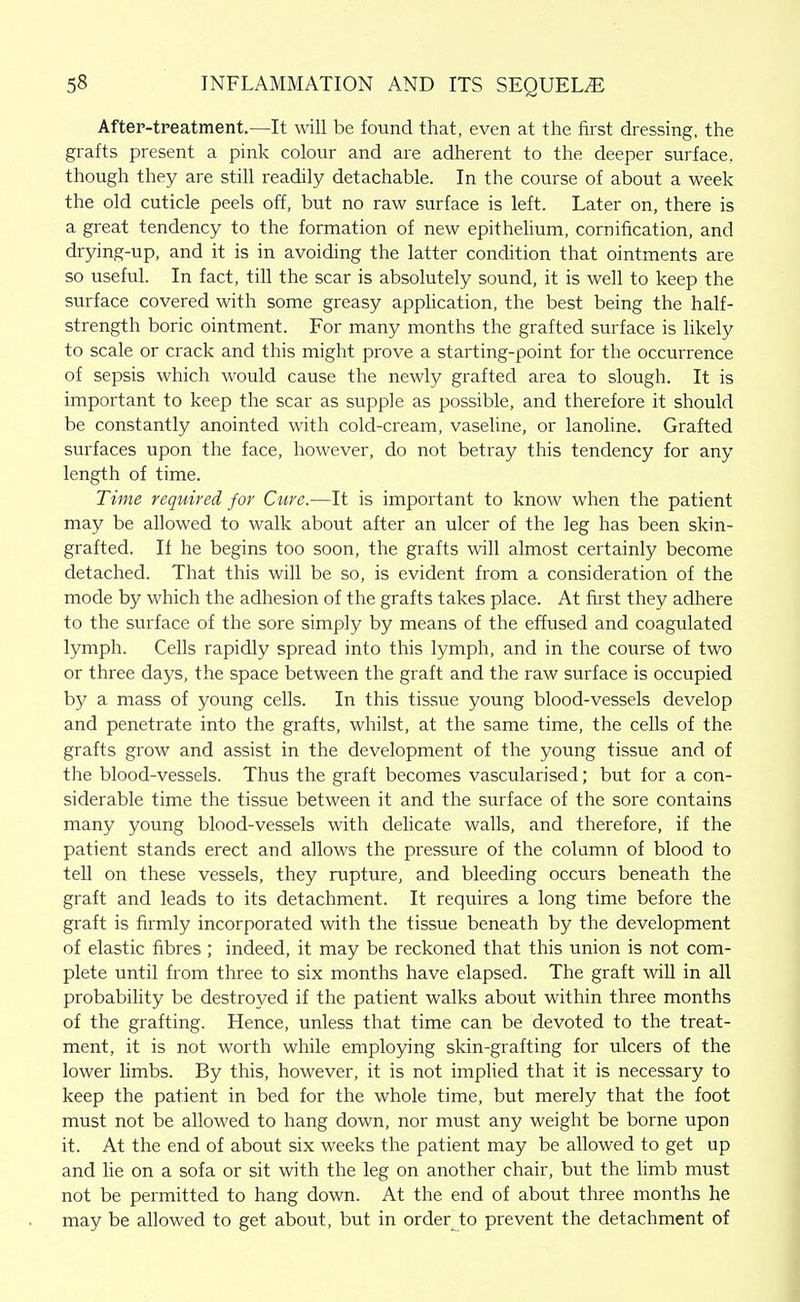 After-treatment.—It will be found that, even at the first dressing, the grafts present a pink colour and are adherent to the deeper surface, though they are still readily detachable. In the course of about a week the old cuticle peels off, but no raw surface is left. Later on, there is a great tendency to the formation of new epithehum, cornification, and drying-up, and it is in avoiding the latter condition that ointments are so useful. In fact, till the scar is absolutely sound, it is well to keep the surface covered with some greasy apphcation, the best being the half- strength boric ointment. For many months the grafted surface is likely to scale or crack and this might prove a starting-point for the occurrence of sepsis which would cause the newly grafted area to slough. It is important to keep the scar as supple as possible, and therefore it should be constantly anointed with cold-cream, vaseline, or lanoline. Grafted surfaces upon the face, however, do not betray this tendency for any length of time. Time required for Cure.—It is important to know when the patient may be allowed to walk about after an ulcer of the leg has been skin- grafted. If he begins too soon, the grafts will almost certainly become detached. That this will be so, is evident from a consideration of the mode by which the adhesion of the grafts takes place. At first they adhere to the surface of the sore simply by means of the effused and coagulated lymph. Cells rapidly spread into this lymph, and in the course of two or three days, the space between the graft and the raw surface is occupied by a mass of young cells. In this tissue young blood-vessels develop and penetrate into the grafts, whilst, at the same time, the cells of the grafts grow and assist in the development of the young tissue and of the blood-vessels. Thus the graft becomes vascularised; but for a con- siderable time the tissue between it and the surface of the sore contains many young blood-vessels with delicate walls, and therefore, if the patient stands erect and allows the pressure of the column of blood to tell on these vessels, they rupture, and bleeding occurs beneath the graft and leads to its detachment. It requires a long time before the graft is firmly incorporated with the tissue beneath by the development of elastic fibres ; indeed, it may be reckoned that this union is not com- plete until from three to six months have elapsed. The graft will in all probability be destroyed if the patient walks about within three months of the grafting. Hence, unless that time can be devoted to the treat- ment, it is not worth while employing skin-grafting for ulcers of the lower limbs. By this, however, it is not implied that it is necessary to keep the patient in bed for the whole time, but merely that the foot must not be allowed to hang down, nor must any weight be borne upon it. At the end of about six weeks the patient may be allowed to get up and lie on a sofa or sit with the leg on another chair, but the limb must not be permitted to hang down. At the end of about three months he may be allowed to get about, but in order to prevent the detachment of