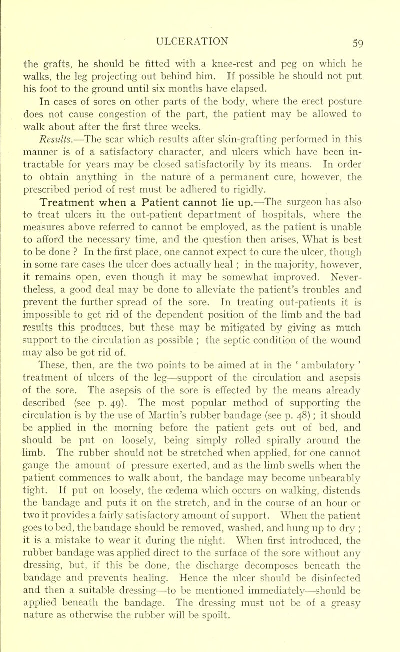 the grafts, he should be fitted with a knee-rest and peg on which he walks, the leg projecting out behind him. If possible he should not put his foot to the ground until six months have elapsed. In cases of sores on other parts of the body, where the erect posture does not cause congestion of the part, the patient may be allowed to walk about after the first three weeks. Results.—The scar which results after skin-grafting performed in this manner is of a satisfactory character, and ulcers which have been in- tractable for years may be closed satisfactorily by its means. In order to obtain anything in the nature of a permanent cure, however, the prescribed period of rest must be adhered to rigidly. Treatment when a Patient cannot lie up.—The surgeon has also to treat ulcers in the out-patient department of hospitals, where the measures above referred to cannot be employed, as the patient is unable to afford the necessary time, and the question then arises, What is best to be done ? In the first place, one cannot expect to cure the ulcer, though in some rare cases the ulcer does actually heal ; in the majority, however, it remains open, even though it may be somewhat improved. Never- theless, a good deal may be done to alleviate the patient's troubles and prevent the further spread of the sore. In treating out-patients it is impossible to get rid of the dependent position of the limb and the bad results this produces, but these may be mitigated by giving as much support to the circulation as possible ; the septic condition of the wound may also be got rid of. These, then, are the two points to be aimed at in the ' ambulatory ' treatment of ulcers of the leg—support of the circulation and asepsis of the sore. The asepsis of the sore is effected by the means already described (see p. 49). The most popular method of supporting the circulation is by the use of Martin's nibber bandage (see p. 48); it should be applied in the morning before the patient gets out of bed, and should be put on loosely, being simply rolled spirally around the limb. The rubber should not be stretched when applied, for one cannot gauge the amount of pressure exerted, and as the limb swells when the patient commences to walk about, the bandage may become unbearably tight. If put on loosely, the oedema which occurs on walking, distends the bandage and puts it on the stretch, and in the course of an hour or two it provides a fairly satisfactory amount of support. When the patient goes to bed, the bandage should be removed, washed, and hung up to dry ; it is a mistake to wear it during the night. When first introduced, the rubber bandage was applied direct to the surface of the sore without any dressing, but, if this be done, the discharge decomposes beneath the bandage and prevents healing. Hence the ulcer should be disinfected and then a suitable dressing—to be mentioned immediately—should be applied beneath the bandage. The dressing must not be of a greasy nature as otherwise the rubber will be spoilt.