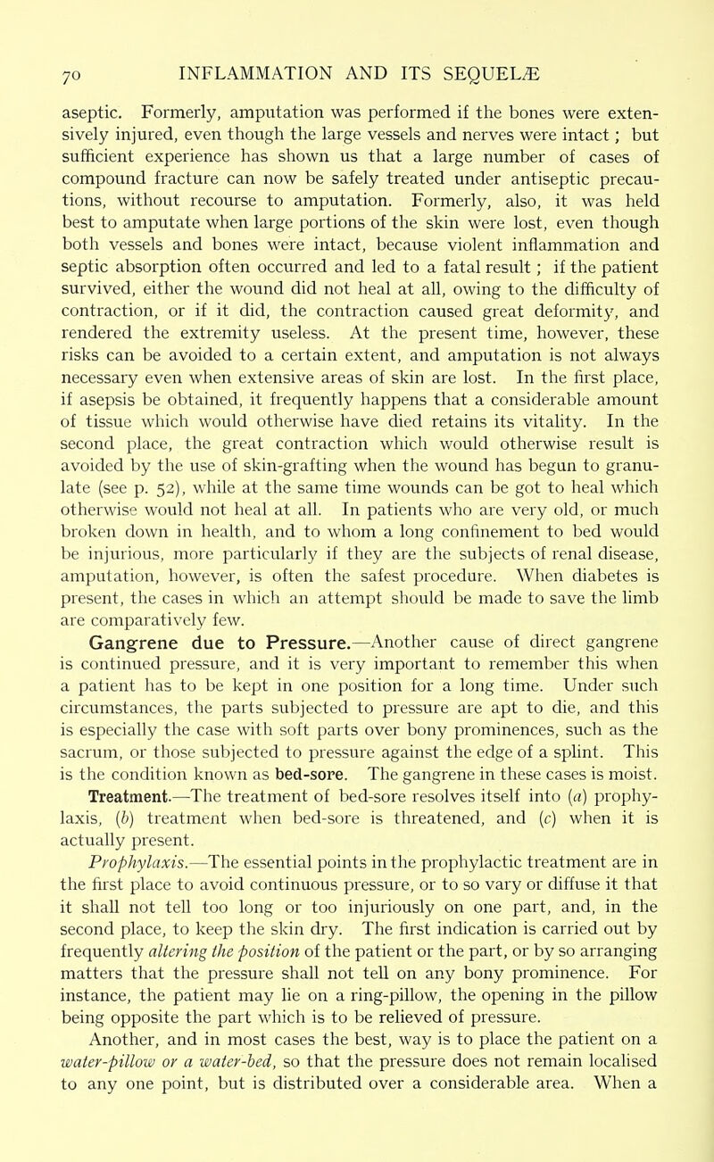 aseptic. Formerly, amputation was performed if tlie bones were exten- sively injured, even though the large vessels and nerves were intact; but sufficient experience has shown us that a large number of cases of compound fracture can now be safely treated under antiseptic precau- tions, without recourse to amputation. Formerly, also, it was held best to amputate when large portions of the skin were lost, even though both vessels and bones were intact, because violent inflammation and septic absorption often occurred and led to a fatal result; if the patient survived, either the wound did not heal at all, owing to the difficulty of contraction, or if it did, the contraction caused great deformity, and rendered the extremity useless. At the present time, however, these risks can be avoided to a certain extent, and amputation is not always necessary even when extensive areas of skin are lost. In the first place, if asepsis be obtained, it frequently happens that a considerable amount of tissue which would otherwise have died retains its vitality. In the second place, the great contraction which would otherwise result is avoided by the use of skin-grafting when the wound has begun to granu- late (see p. 52), while at the same time wounds can be got to heal which otherwise would not heal at all. In patients who are very old, or much broken down in health, and to whom a long confinement to bed would be injurious, more particularly if they are the subjects of renal disease, amputation, however, is often the safest procedure. When diabetes is present, the cases in which an attempt should be made to save the limb are comparatively few. Gangrene due to Pressure.—Another cause of direct gangrene is continued pressure, and it is very important to remember this when a patient has to be kept in one position for a long time. Under such circumstances, the parts subjected to pressure are apt to die, and this is especially the case with soft parts over bony prominences, such as the sacrum, or those subjected to pressure against the edge of a splint. This is the condition known as bed-sore. The gangrene in these cases is moist. Treatment.—The treatment of bed-sore resolves itself into {a) prophy- laxis, {b) treatment when bed-sore is threatened, and (c) when it is actually present. Prophylaxis.—The essential points in the prophylactic treatment are in the first place to avoid continuous pressure, or to so vary or diffuse it that it shall not tell too long or too injuriously on one part, and, in the second place, to keep the skin dry. The first indication is canied out by frequently altering the position of the patient or the part, or by so arranging matters that the pressure shall not tell on any bony prominence. For instance, the patient may lie on a ring-pillow, the opening in the pillow being opposite the part which is to be relieved of pressure. Another, and in most cases the best, way is to place the patient on a water-pillow or a water-bed, so that the pressure does not remain localised to any one point, but is distributed over a considerable area. When a