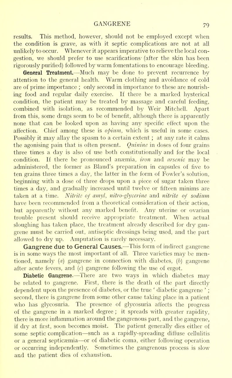 results. This method, however, should not be employed except when the condition is grave, as with it septic complications are not at all unlikely to occur. Whenever it appears imperative to relieve the local con- gestion, we should prefer to use scarifications- (after the skin has been rigorously purified) followed by warm fomentations to encourage bleeding. General Treatment.—Much may be done to prevent recurrence by attention to the general health. Warm clothing and avoidance of cold are of prime importance ; only second in importance to these are nourish- ing food and regular daily exercise. If there be a marked hysterical condition, the patient may be treated by massage and careful feeding, combined with isolation, as recommended by Weir Mitchell. Apart from this, some drugs seem to be of benefit, although there is apparently none that can be looked upon as having any specific effect upon the affection. Chief among these is opium, which is useful in some cases. Possibly it may allay the spasm to a certain extent ; at any rate it calms the agonising pain that is often present. Quinine in doses of four grains three times a clay is also of use both constitutionally and for the local condition. If there be pronounced anaemia, iron and nvsenic may be administered, the former as Blaud's preparation in capsules of five to ten grains three times a day, the latter in the form of Fowler's solution, beginning with a dose of three drops upon a piece of sugar taken three times a day, and gradually increased until twelve or fifteen minims are taken at a time. Nitrite of amyl, nitro-glycerine and nitrite of sodium have been recommended from a theoretical consideration of their action, but apparently without any marked benefit. Any uterine or ovarian trouble present should receive appropriate treatment. When actual sloughing has taken place, the treatment already described for dry gan- grene must be carried out, antiseptic dressings being used, and the part allowed to dry up. .Xmputation is rarely necessary. Gangrene due to General Causes.—This form of indirect gangrene is in some ways the most important of all. Three varieties may be men- tioned, namely [a) gangrene in connection with diabetes, (6) gangrene after acute fevers, and (c) gangrene following the use of ergot. Diabetic Gangrene.—There are two ways in wliich diabetes may be related to gangrene. First, there is the death of the part chrectly dependent upon the presence of diabetes, or the true ' diabetic gangrene ' ; second, there is gangrene from some other cause taking place in a patient who has glycosuria. The presence of glycosuria affects the progress of the gangrene in a marked degree ; it spreads with greater rapidity, there is more inflammation around the gangrenous part, and the gangrene, if dry at first, soon becomes moist. The patient generally ches either of some septic complication—such as a rapidly-spreading diffuse cellulitis or a general septicaemia—or of cUabetic coma, either following operation or occurring independently. Sometimes the gangrenous process is slow and the patient dies of exhaustion.