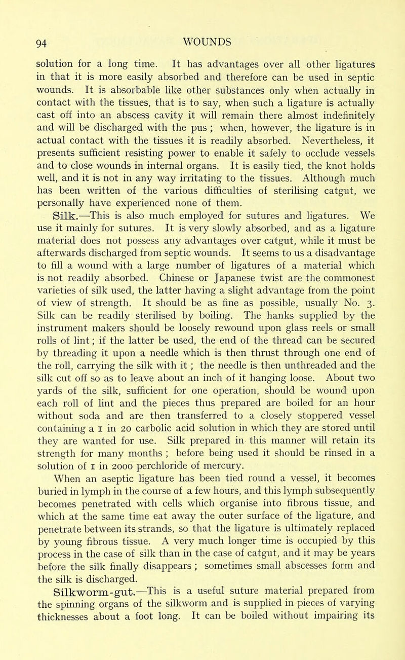 solution for a long time. It has advantages over all other ligatures in that it is more easily absorbed and therefore can be used in septic wounds. It is absorbable like other substances only when actually in contact with the tissues, that is to say, when such a hgature is actually cast off into an abscess cavity it will remain there almost indefinitely and will be discharged with the pus; when, however, the ligature is in actual contact with the tissues it is readily absorbed. Nevertheless, it presents sufficient resisting power to enable it safely to occlude vessels and to close wounds in internal organs. It is easily tied, the knot holds well, and it is not in any way irritating to the tissues. Although much has been written of the various difficulties of sterilising catgut, we personally have experienced none of them. Silk.—^This is also much employed for sutures and ligatures. We use it mainly for sutures. It is very slowly absorbed, and as a ligature material does not possess any advantages over catgut, while it must be afterwards discharged from septic wounds. It seems to us a disadvantage to fill a wound with a large number of ligatures of a material which is not readily absorbed. Chinese or Japanese twist are the commonest varieties of silk used, the latter having a slight advantage from the point of view of strength. It should be as fine as possible, usually No. 3. Silk can be readily sterilised by boiling. The hanks supplied by the instrument makers should be loosely rewound upon glass reels or small rolls of lint; if the latter be used, the end of the thread can be secured by threading it upon a needle which is then thrust through one end of the roU, carrying the silk with it ; the needle is then unthreaded and the silk cut off so as to leave about an inch of it hanging loose. About two yards of the silk, sufficient for one operation, should be wound upon each roll of lint and the pieces thus prepared are boiled for an hour without soda and are then transferred to a closely stoppered vessel containing a i in 20 carbolic acid solution in which they are stored until they are wanted for use. Silk prepared in this manner wUl retain its strength for many months ; before being used it should be rinsed in a solution of I in 2000 perchloride of mercury. When an aseptic ligature has been tied round a vessel, it becomes buried in lymph in the course of a few hours, and this lymph subsequently becomes penetrated with cells which organise into fibrous tissue, and which at the same time eat away the outer surface of the ligature, and penetrate between its strands, so that the ligature is ultimately replaced by young fibrous tissue. A very much longer time is occupied by this process in the case of silk than in the case of catgut, and it may be years before the silk finally disappears ; sometimes small abscesses form and the silk is discharged. Silkworm-gut.—This is a useful suture material prepared from the spinning organs of the silkworm and is supplied in pieces of varying thicknesses about a foot long. It can be boiled without impairing its