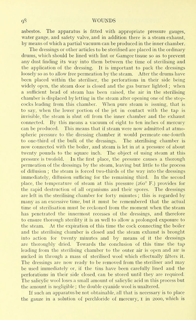 asbestos. The apparatus is fitted with appropriate pressure gauges, water gauge, and safety valve, and in addition there is a steam exhaust, by means of wliich a partial vacuum can be produced in the inner chamber. The dressings or other articles to be sterilised are placed in the ordinary drums, which should be lined with lint or Gamgee tissue so as to prevent any dust finding its way into them between the time of sterilising and the application of the dressing. It is important to pack the dressings loosely so as to allow free permeation by the steam. After the drums have been placed within the steriliser, the perforations in their side being widely open, the steam door is closed and the gas burner lighted; when a sufficient head of steam has been raised, the air in the sterilising chamber is displaced by letting in the steam after opening one of the stop- cocks leading from this chamber. When pure steam is issuing, that is to say, when the lower portion of the jet in contact with the tap is invisible, the steam is shut off from the inner chamber and the exhaust connected. By this means a vacuum of eight to ten inches of mercury can be produced. This means that if steam were now admitted at atmo- spheric pressure to the dressing chamber it would permeate one-fourth to one-third of the bulk of the dressings. The sterilising chamber is now connected with the boiler, and steam is let in at a pressure of about twenty pounds to the square inch. The object of using steam at this pressure is twofold. In the first place, the pressure causes a thorough permeation of the dressings by the steam, leaving but little to the process of diffusion ; the steam is forced two-thirds of the way into the dressings immediately, diffusion sufficing for the remaining third. In the second place, the temperature of steam at this pressure (260° F.) provides for the rapid destruction of all organisms and their spores. The dressings are left in the sterilising chamber for forty minutes ; this is regarded by many as an excessive time, but it must be remembered that the actual time of sterilisation must be reckoned from the moment when the steam has penetrated the innermo.st recesses of the dressings, and therefore to ensure thorough sterility it is as well to allow a prolonged exposure to the steam. At the expiration of this time the cock connecting the boiler and the sterilising chamber is closed and the steam exhaust is brought into action for twenty minutes and by means of it the dressings are thoroughly dried. Towards the conclusion of this time the tap leading from the sterihsing chamber to the outer air is open and an- is sucked in through a mass of sterilised wool which effectually filters it. The dressings are now ready to be removed from the steriliser and may be used immediately or, if the tins have been carefully lined and the perforations in their side closed, can be stored until they are required. The salicylic wool loses a small amount of salicylic acid m this process but the amount is negligible; the double cyanide wool is unaltered. If such an apparatus be not obtainable, all that is necessary is to place