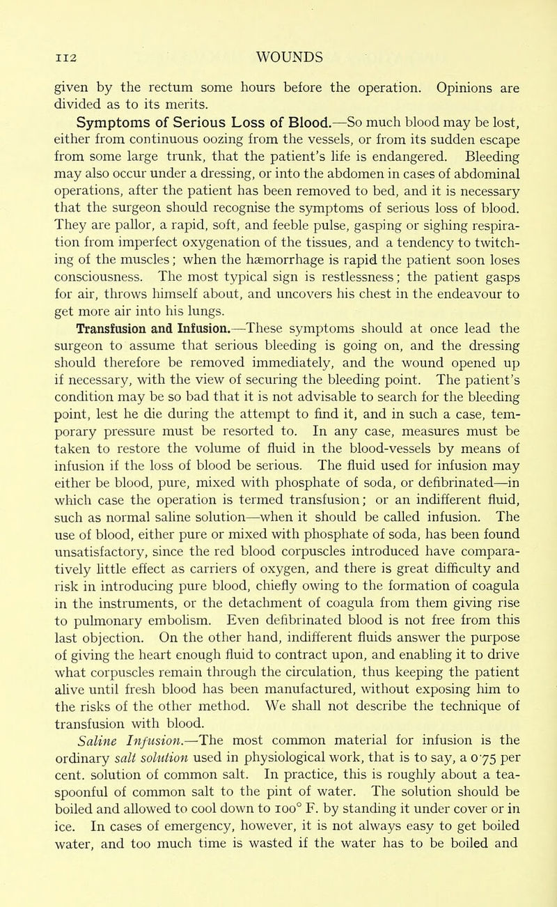 given by the rectum some hours before the operation. Opinions are divided as to its merits. Symptoms of Serious Loss of Blood.—So much blood may be lost, either from continuous oozing from the vessels, or from its sudden escape from some large trunk, that the patient's life is endangered. Bleeding may also occur under a dressing, or into the abdomen in cases of abdominal operations, after the patient has been removed to bed, and it is necessary that the surgeon should recognise the symptoms of serious loss of blood. They are pallor, a rapid, soft, and feeble pulse, gasping or sighing respira- tion from imperfect oxygenation of the tissues, and a tendency to twitch- ing of the muscles; when the hcemorrhage is rapid the patient soon loses consciousness. The most typical sign is restlessness; the patient gasps for air, throws himself about, and uncovers his chest in the endeavour to get more air into his lungs. Transfusion and Infusion.—These symptoms should at once lead the surgeon to assume that serious bleeding is going on, and the dressing should therefore be removed immediately, and the wound opened up if necessary, with the view of securing the bleeding point. The patient's condition may be so bad that it is not advisable to search for the bleeding point, lest he die during the attempt to find it, and in such a case, tem- porary pressure must be resorted to. In any case, measures must be taken to restore the volume of fluid in the blood-vessels by means of infusion if the loss of blood be serious. The fluid used for infusion may either be blood, pure, mixed with phosphate of soda, or defibrinated—in which case the operation is termed transfusion; or an indifferent fluid, such as normal saline solution—when it should be called infusion. The use of blood, either pure or mixed with phosphate of soda, has been found unsatisfactory, since the red blood corpuscles introduced have compara- tively Httle effect as carriers of oxygen, and there is great difficulty and risk in introducing pure blood, chiefly owing to the formation of coagula in the instruments, or the detachment of coagula from them giving rise to pulmonary embolism. Even delibrinated blood is not free from this last objection. On the other hand, indifferent fluids answer the purpose of giving the heart enough fluid to contract upon, and enabling it to drive what corpuscles remain through the circulation, thus keeping the patient alive until fresh blood has been manufactured, without exposing him to the risks of the other method. We shall not describe the technique of transfusion with blood. Saline Infusion.—^The most common material for infusion is the ordinary salt sohition used in physiological work, that is to say, a 075 per cent, solution of common salt. In practice, this is roughly about a tea- spoonful of common salt to the pint of water. The solution should be boiled and allowed to cool down to 100° F. by standing it under cover or in ice. In cases of emergency, however, it is not always easy to get boiled water, and too much time is wasted if the water has to be boiled and