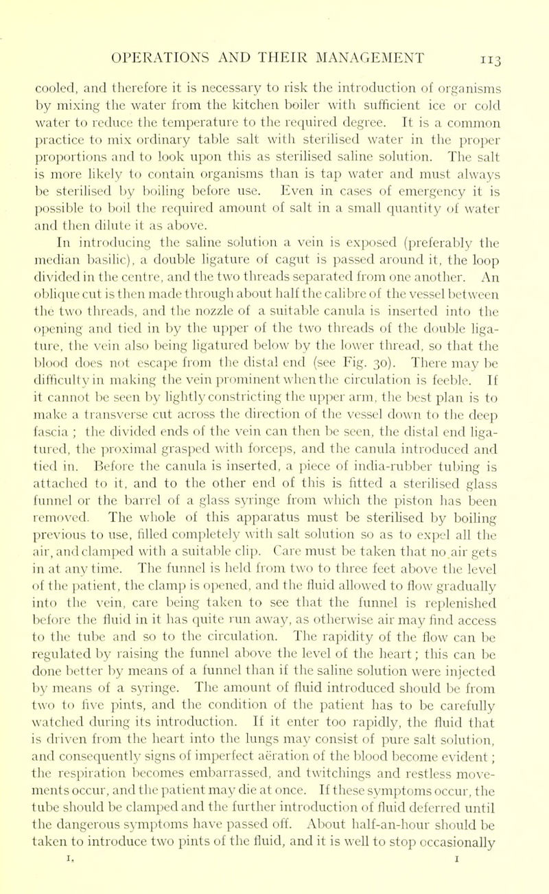 cooled, and therefore it is necessary to risk the introduction of organisms by mixing the water from the kitchen boiler with sufficient ice or cold water to reduce the temperature to the required degree. It is a common practice to mix ordinary table salt with sterilised water in the proper proportions and to look upon this as sterilised saline solution. The salt is more likely to contain organisms than is tap water and must always be sterilised by boiling before use. Even in cases of emergency it is possible to boil the required amount of salt in a small quantity of water and then dilute it as above. In introducing the saline solution a vein is exposed (preferably the median basiUc), a double ligature of cagut is passed around it, the loop divided in the centre, and the two threads separated from one another. An oblique cut is then made through about half the calibre of the vessel between the two tlu'cads, and the nozzle of a suitable canula is inserted into the opening and tied in by the upper of the two threads of the double liga- ture, the vein also being ligatured below by the lower thread, so that the blood does not escape from the distal end (see Fig. 30). There may be difficulty in making the vein prominent when the circulation is feeble. If it cannot be seen by lightly constricting the upper arm, the best plan is to make a transverse cut across the direction of the vessel down to the deep fascia ; the divided ends of the vein can then be seen, the distal end liga- tured, the proximal grasped with forceps, and the canula introduced and tied in. Before the canula is inserted, a piece of india-rubber tubing is attached to it, and to the other end of this is fitted a sterilised glass funnel or the barrel of a glass syringe frtjm which the piston has been removed. The whole of this apparatus must be sterilised by boiling previous to use, iilled completely with salt solution so as to expel all the air, and clamped with a suitable clip. Care must be taken that no air gets in at any time. The funnel is held from two to three feet above the level of the patient, the clamp is opened, and the fluid allowed to flow gradually into the vein, care being taken to see that the funnel is replenished before the fluid in it has quite run away, as otherwise air may find access to the tube and so to the circulation. The rapidity of the flow can be regulated by raising the funnel above the level of the heart; this can be done better by means of a funnel than if the saline solution were injected by means of a syringe. The amount of fluid introduced should be from two to five pints, and the condition of the patient has to be carefully watched during its introduction. If it enter too rapidly, the fluid that is driven from the heart into the lungs may consist of pure salt solution, and consequently signs of imperfect aeration of the blood become evident; the respiration becomes embarrassed, and twitchings and restless move- ments occur, and the patient may che at once. If these symptoms occur, the tube should be clamped and the further introduction of fluid deferred until the dangerous symptoms have passed off. About half-an-hour should be taken to introduce two pints of the fluid, and it is well to stop occasionally I, I