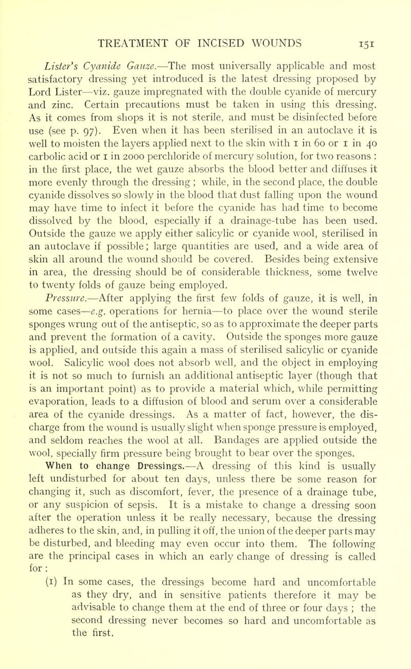 Lister's Cyanide Gauze.—The most universally applicable and most satisfactory dressing yet introduced is the latest dressing proposed by Lord Lister—viz. gauze impregnated with the double cyanide of mercury and zinc. Certain precautions must be taken in using this dressing. As it comes from shops it is not sterile, and must be disinfected before use (see p. 97). Even when it has been sterilised in an autoclave it is well to moisten the layers applied next to the skin with i in 60 or i in 40 carbolic acid or i in 2000 perchloride of mercury solution, for two reasons : in the first place, the wet gauze absorbs the blood better aiid diffuses it more evenly through the dressing ; while, in the second place, the double cyanide dissolves so slowly in the blood that dust falling upon the wound may have time to infect it before the cyanide has had time to become dissolved by the blood, especially if a drainage-tube has been used. Outside the gauze we apply either salicylic or cyanide wool, sterilised in an autoclave if possible; large quantities are used, and a wide area of skin all around the wound should be covered. Besides being extensive in area, the dressing should be of considerable thickness, some twelve to twenty folds of gauze being employed. Pressure.—After applying the first few folds of gauze, it is well, in some cases—e.g. operations for hernia—to place over the wound sterile sponges wrung out of the antiseptic, so as to approximate the deeper parts and prevent the formation of a cavity. Outside the sponges more gauze is applied, and outside this again a mass of sterilised salicylic or cyanide wool. Salicylic wool does not absorb well, and the object in employing it is not so much to furnish an additional antiseptic layer (though that is an important point) as to provide a material which, while permitting evaporation, leads to a diffusion of blood and serum over a considerable area of the cyanide dressings. As a matter of fact, however, the dis- charge from the wound is usually slight when sponge pressure is employed, and seldom reaches the wool at all. Bandages are applied outside the wool, specially firm pressure being brought to bear over the sponges. When to change Dressing's.—A dressing of this kind is usually left undisturbed for about ten days, unless there be some reason for changing it, such as discomfort, fever, the presence of a drainage tube, or any suspicion of sepsis. It is a mistake to change a dressing soon after the operation unless it be really necessary, because the dressing adheres to the skin, and, in pulling it off, the union of the deeper parts may be disturbed, and bleeding may even occur into them. The following are the principal cases in which an early change of dressing is called for: (i) In some cases, the dressings become hard and uncomfortable as they dry, and in sensitive patients therefore it may be advisable to change them at the end of three or four days ; the second dressing never becomes so hard and uncomfortable as the first.