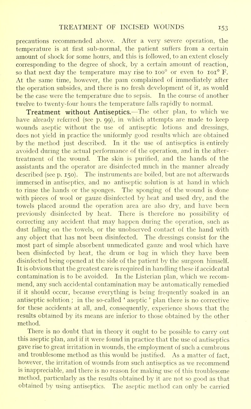 precautions recommended above. After a very severe operation, the temperature is at first sub-normal, the patient suffers from a certain amount of shock for some hours, and this is followed, to an extent closely- corresponding to the degree of shock, by a certain amount of reaction, so that next day the temperature may rise to 100° or even to 101° F. At the same time, however, the pam complained of immediately after the operation subsides, and there is no fresh development of it, as would be the case were the temperature due to sepsis. In the course of another twelve to twenty-four hours the temperature falls rapidly to normal. Treatment without Antiseptics.—The other plan, to which we have already referred (see p. 99), in which attempts are made to keep wounds aseptic without the use of antiseptic lotions and dressings, does not yield in practice the uniformly good results which are obtained by the method just described. In it the use of antiseptics is entu-ely avoided durmg the actual performance of the operation, and in the after- treatment of the wound. The skin is purified, and the hands of the assistants and the operator are disinfected much in the manner already described (see p. 150). The instruments are boiled, ]?ut are not afterwards immersed in antiseptics, and no antiseptic solution is at hand in which to rinse the hands or the sponges. The sponging of the wound is done with pieces of wool or gauze disinfected by heat and used dry, and the towels placed around the operation area are also dry, and have been previously disinfected by heat. There is therefore no possibility of correcting any accident that may happen during the operation, such as dust falling on the towels, or the unobserved contact of the hand with any object that has not been disinfected. The dressings consist for the most part of simple absorbent unmedicated gauze and wool which have been disinfected by heat, the drum or bag in which they have been disinfected being opened at the side of the patient by the surgeon himself. It is obvious that the greatest care is required in handling these if accidental contamination is to be avoided. In the Listerian plan, which we recom- mend, any such accidental contamination may be automatically remedied if it should occur, because everything is being frequently soaked in an antiseptic solution ; in the so-called ' aseptic ' plan there is no corrective for these accidents at all, and, consequently, experience shows that the results obtamed by its means are inferior to those obtained by the other method. There is no doubt that in theory it ought to be possible to carry out this aseptic plan, and if it were found in practice that the use of antiseptics gave rise to great irritation in wounds, the employment of such a cumbrous and troublesome method as this would be justified. As a matter of fact, however, the irritation of wounds from such antiseptics as we recommend is inappreciable, and there is no reason for making use of this troublesome method, particularly as the results obtained by it are not so good as that obtained by using antiseptics. The aseptic method can only be carried