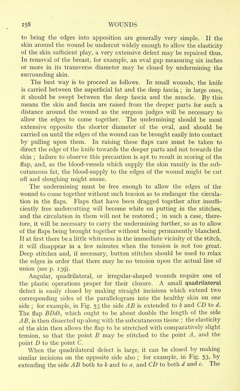 to bring the edges into apposition are generally very simple. If the skin around the wound be undercut widely enough to allow the elasticity of the skin sufficient play, a very extensive defect may be repaired thus. In removal of the breast, for example, an oval gap measuring six inches or more in its transverse diameter may be closed by undermining the surrounding skin. The best way is to proceed as follows. In small wounds, the knife is carried between the superficial fat and the deep fascia ; in large ones, it should be swept between the deep fascia and the muscle. By this means the skin and fascia are raised from the deeper parts for such a distance around the wound as the surgeon judges will be necessary to allow the edges to come together. The undermining should be most extensive opposite the shorter diameter of the oval, and should be carried on until the edges of the wound can be brought easily into contact by puUing upon them. In raising these flaps care must be taken to direct the edge of the knife towards the deeper parts and not towards the skin ; failure to observe this precaution is apt to result in scoring of the flap, and, as the blood-vessels which supply the skin ramify in the sub- cutaneous fat, the blood-supply to the edges of the wound might be cut off and sloughing might ensue. The undermining must be free enough to allow the edges of the wound to come together without such tension as to endanger the circula- tion in the flaps. Flaps that have been dragged together after insuffi- ciently free undercutting will become white on putting in the stitches, and the circulation in them will not be restored; in such a case, there- fore, it will be necessary to carry the undermining further, so as to allow of the flaps being brought together without being permanently blanched. If at first there be a little whiteness in the immediate vicinity of the stitch, it will disappear in a few minutes when the tension is not too great. Deep stitches and, if necessary, button stitches should be used to relax the edges in order that there may be no tension upon the actual line of union (see p. 139). Angular, quadrilateral, or irregular-shaped wounds require one of the plastic operations proper for their closure. A small quadrilateral defect is easily closed by making straight incisions which extend two corresponding sides of the parallelogram into the healthy skin on one side ; for example, in Fig. 53 the side AB is extended to b and CD to d. The flap BDdb, which ought to be about double the length of the side AB, is then dissected up along with the subcutaneous tissue ; the elasticity of the skin then allows the flap to be stretched with comparatively slight tension, so that the point B may be stitched to the point A, and the point D to the point C. When the quadrilateral defect is large, it can be closed by making similar incisions on the opposite side also ; for example, in Fig. 53, by extending the side AB both to b and to a, and CD to both d and c. The