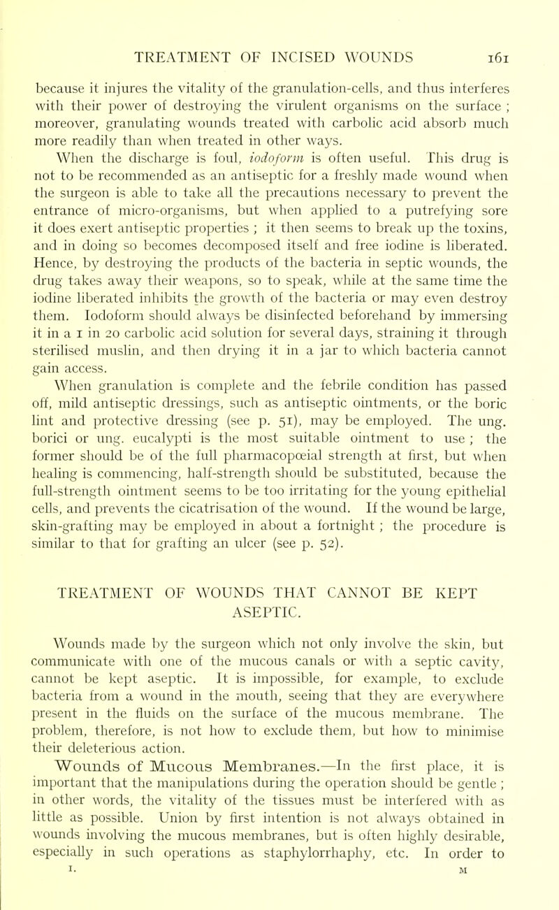 because it injures the vitality of the granulation-cells, and thus interferes with their power of destroying the virulent organisms on the surface ; moreover, granulating wounds treated with carbolic acid absorb much more readily than when treated in other ways. When the discharge is foul, iodoform is often useful. This drug is not to be recommended as an antiseptic for a freshly made wound when the surgeon is able to take all the precautions necessary to prevent the entrance of micro-organisms, but when applied to a putrefying sore it does exert antiseptic properties ; it then seems to break up the toxins, and in doing so becomes decomposed itself and free iodine is liberated. Hence, by destroying the products of the bacteria in septic wounds, the drug takes away their weapons, so to speak, while at the same time the iodine liberated inhibits the growth of the bacteria or may even destroy them. Iodoform should always be disinfected beforehand by immersing it in a I in 20 carbolic acid solution for several days, straining it through sterilised muslin, and then drying it in a jar to which bacteria cannot gain access. When granulation is complete and the febrile condition has passed off, mild antiseptic dressings, such as antiseptic ointments, or the boric lint and protective dressing (see p. 51), may be employed. The ung. borici or ung. eucalypti is the most suitable ointment to use ; the former should be of the full pharmacopoeial strength at first, but when healing is commencing, half-strength should be substituted, because the full-strength ointment seems to be too irritating for the young epithelial cells, and prevents the cicatrisation of the wound. If the wound be large, skin-grafting may be employed in about a fortnight ; the procedure is similar to that for grafting an ulcer (see p. 52). TREATMENT OF WOUNDS THAT CANNOT BE KEPT ASEPTIC. Wounds made by the surgeon which not only involve the skin, but communicate with one of the mucous canals or with a septic cavitj^ cannot be kept aseptic. It is impossible, for example, to exclude bacteria from a wound in the mouth, seeing that they are everywhere present in the fluids on the surface of the mucous membrane. The problem, therefore, is not how to exclude them, but how to minimise their deleterious action. Wounds of Mucous Membranes.—In the first place, it is important that the manipulations during the operation should be gentle ; in other words, the vitality of the tissues must be interfered with as little as possible. Union by first intention is not always obtained in wounds involving the mucous membranes, but is often highly desirable, especially in such operations as staphylorrhaphy, etc. In order to I. M