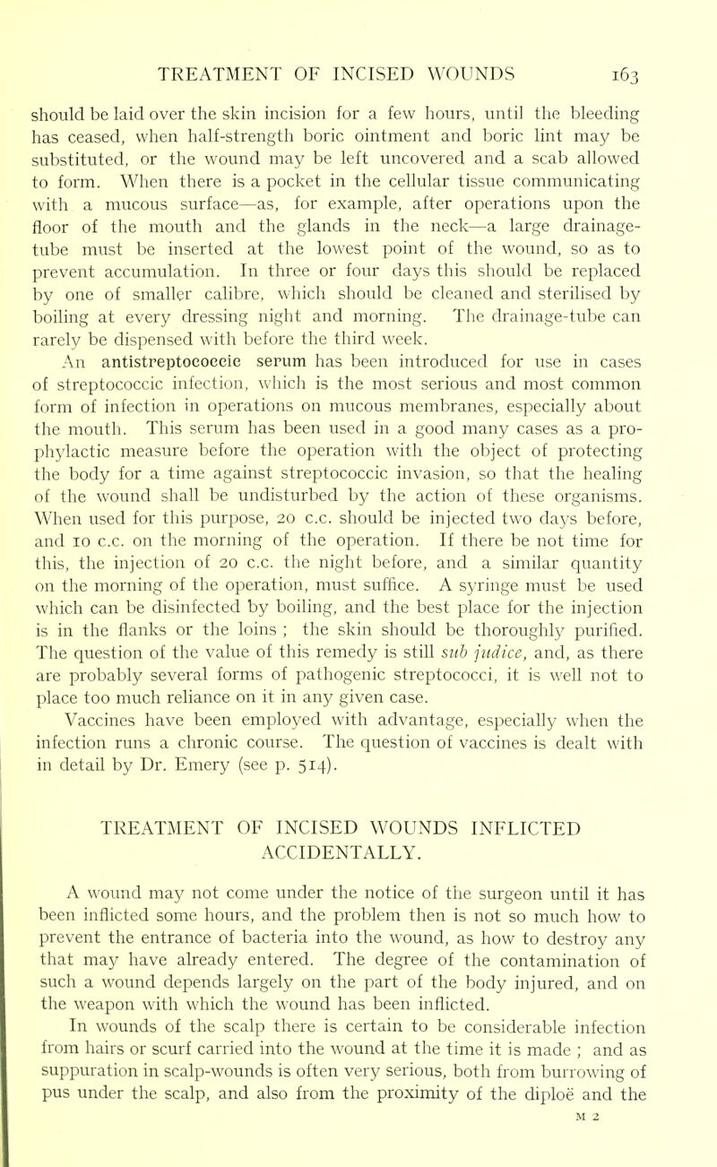 should be laid over the skin incision for a few hours, until the bleeding has ceased, when half-strength boric ointment and boric lint may be substituted, or the wound may be left uncovered and a scab allowed to form. When there is a pocket in the cellular tissue communicating with a mucous surface—as, for example, after operations upon the floor of the mouth and the glands in the neck—a large drainage- tube must be inserted at the lowest point of the wound, so as to prevent accumulation. In three or four days this should be replaced by one of smaller calibre, which should be cleaned and sterilised by boiling at every dressing night and morning. The drainage-tube can rarely be dispensed with before the third week. An antistreptoeoceie serum has been introduced for use in cases of streptococcic infection, which is the most serious and most common form of infection in operations on mucous membranes, especially about the mouth. This serum has been used in a good many cases as a pro- phylactic measure before the operation with the object of protecting the body for a time against streptococcic invasion, so that the healing of the wound shall be undisturbed by the action of these organisms. When used for this purpose, 20 c.c. should be injected two days before, and 10 c.c. on the morning of the operation. If there be not time for this, the injection of 20 c.c. the night before, and a similar quantity on the morning of the operation, must suffice. A syringe must be used which can be disinfected by boiling, and the best place for the injection is in the flanks or the loins ; the skin should be thoroughly purified. The question of the value of this remedy is still sub jiidice, and, as there are probably several forms of pathogenic streptococci, it is well not to place too much reliance on it in any given case. Vaccines have been employed with advantage, especially when the infection runs a chronic course. The question of vaccines is dealt with in detail by Dr. Emery (see p. 514). TREATMENT OF INCISED WOUNDS INFLICTED ACCIDENTALLY. A wound may not come under the notice of the surgeon until it has been inflicted some hours, and the problem then is not so much how to prevent the entrance of bacteria into the wound, as how to destroy any that may have already entered. The degree of the contamination of such a wound depends largely on the part of the body injured, and on the weapon with which the wound has been inflicted. In wounds of the scalp there is certain to be considerable infection from hairs or scurf carried into the wound at the time it is made ; and as suppuration in scalp-wounds is often very serious, both from burrowing of pus under the scalp, and also from the proximity of the diploe and the M 2
