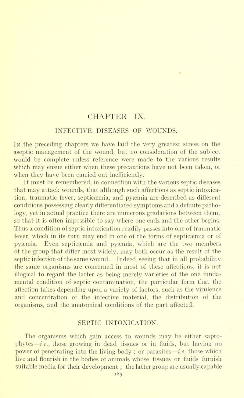 CHAPTER IX. INFECTIVE DISEASES OF WOUNDS. In the preceding chapters we have laid the very greatest stress on the aseptic management of the wound, but no consideration of the subject would be complete unless reference were made to the various results which may ensue either when these precautions have not been taken, or when they have been carried out inefficiently. It must be remembered, in connection with the various septic diseases that may attack wounds, that although such affections as septic intoxica- tion, traumatic fever, septicaemia, and pyaemia are described as different conditions possessing clearly differentiated symptoms and a definite patho- logy, yet in actual practice there are numerous gradations between them, so that it is often impossible to say where one ends and the other begins. Thus a condition of septic intoxication readil}^ passes into one of traumatic fever, which in its turn may end in one of the forms of septicaemia or of pyaemia. Even septicaemia and pyaemia, which are the two members of the group that differ most widely, may both occur as the result of the septic infection of the same wound. Indeed, seeing that in all probability the same organisms are concerned in most of these affections, it is not illogical to regard the latter as being merely varieties of the one funda- mental condition of septic contamination, the particular form that the affection takes depending upon a variety of factors, such as the virulence and concentration of the infective material, the distribution of the organisms, and the anatomical conditions of the part affected. SEPTIC INTOXICATION. The organisms which gain access to wounds may be either sapro- phytes—i.e., those growing in dead tissues or in fluids, but having no power of penetrating into the living body ; or parasites—i.e. those which live and flourish in the bodies of animals whose tissues or fluids furnish suitable media for their development ; the latter group are usually capable