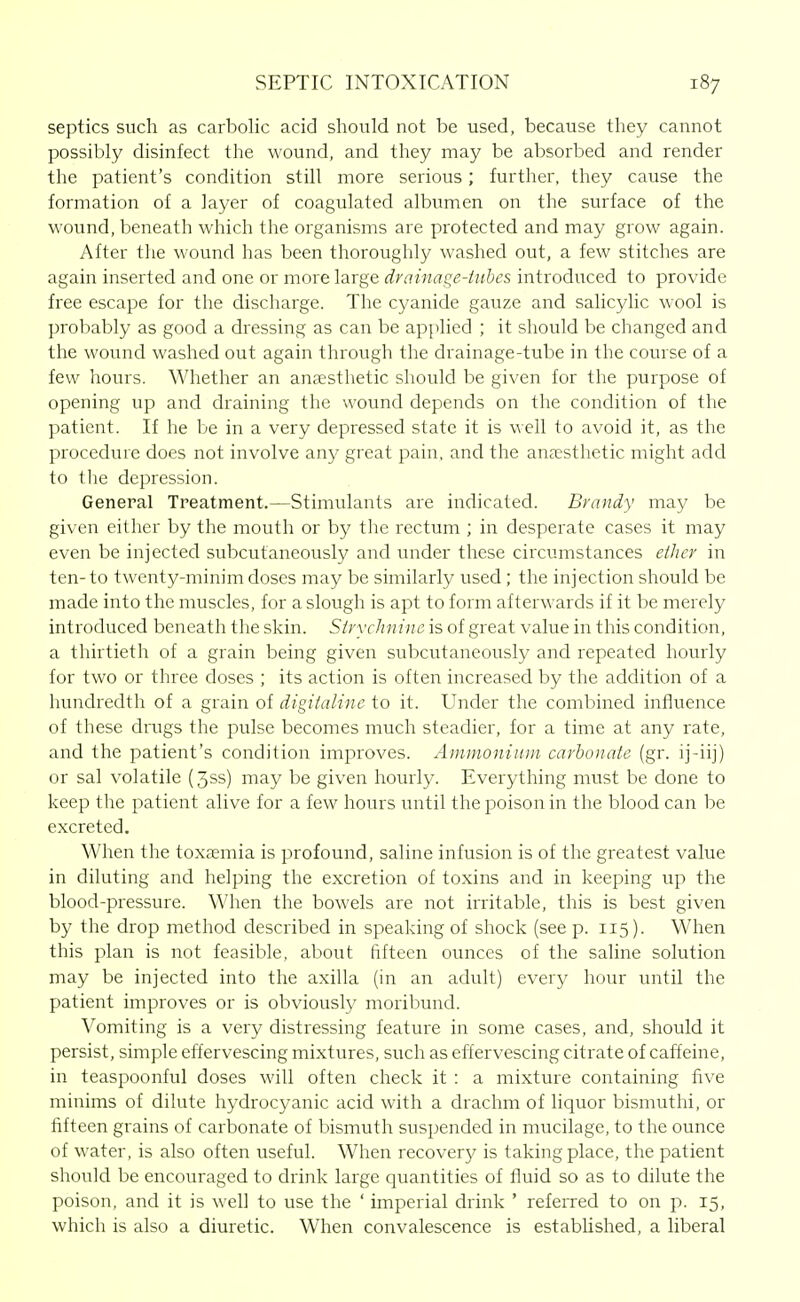 septics such as carbolic acid should not be used, because they cannot possibly disinfect the wound, and they may be absorbed and render the patient's condition still more serious; further, they cause the formation of a layer of coagulated albumen on the surface of the wound, beneath which the organisms are protected and may grow again. After the wound has been thoroughly washed out, a few stitches are again inserted and one or more large drainage-Uibes introduced to provide free escape for the discharge. The cyanide gauze and salicylic wool is probably as good a dressing as can be applied ; it should be changed and the wound washed out again through the drainage-tube in the course of a few hours. Whether an ancEsthetic should be given for the purpose of opening up and draining the wound depends on the condition of the patient. If he be in a very depressed state it is well to avoid it, as the procedure does not involve any great pain, and the anaesthetic might add to the depression. General Treatment.—Stimulants are indicated. BrcDidy may be given either by the mouth or by the rectum ; in desperate cases it may even be injected subcutaneously and under these circumstances ether in ten-to twenty-minim doses may be similarly used; the injection should be made into the muscles, for a slough is apt to form afterwards if it be merely introduced beneath the skin. Strychnine is of great value in this condition, a thirtieth of a grain being given subcutaneously and repeated hourly for two or three doses ; its action is often increased by the addition of a hundredth of a grain of digitaline to it. Under the combined influence of these drugs the pulse becomes much steadier, for a time at any rate, and the patient's condition improves. Ammonium carbonate (gr. ij-iij) or sal volatile (3ss) may be given hourly. Everything must be done to keep the patient alive for a few hours until the poison in the blood can be excreted. When the toxaemia is profound, saline infusion is of the greatest value in diluting and helping the excretion of toxins and in keeping up the blood-pressure. When the bowels are not irritable, this is best given by the drop method described in speaking of shock (seep. 115). When this plan is not feasible, about fifteen ounces of the saline solution may be injected into the axilla (in an adult) every hour until the patient improves or is obviously moribund. Vomiting is a very distressing feature in some cases, and, should it persist, simple effervescing mixtures, such as effervescing citrate of caffeine, in teaspoonful doses will often check it : a mixture containing five minims of dilute hydrocyanic acid with a drachm of liquor bismuthi, or fifteen grains of carbonate of bismuth suspended in mucilage, to the ounce of water, is also often useful. When recovery is taking place, the patient should be encouraged to drink large quantities of fluid so as to dilute the poison, and it is well to use the ' imperial drink ' refeiTed to on p. 15, which is also a diuretic. When convalescence is established, a liberal