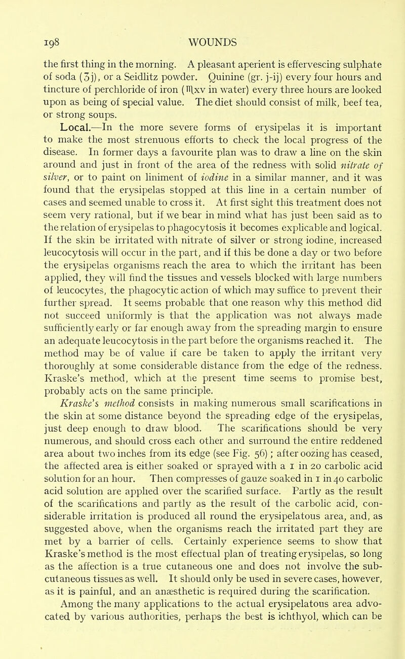 the first thing in the morning. A pleasant aperient is effervescing sulphate of soda (3j), or a Seidlitz powder. Quinine (gr. j-ij) every four hours and tincture of perchloride of iron (Hlxv in water) every three hours are looked upon as being of special value. The diet should consist of milk, beef tea, or strong soups. Local.—In the more severe forms of erysipelas it is important to make the most strenuous efforts to check the local progress of the disease. In former days a favourite plan was to draw a line on the skin around and just in front of the area of the redness with solid nitrate of silver, or to paint on liniment of iodine in a similar manner, and it was found that the erysipelas stopped at this Une in a certain number of cases and seemed unable to cross it. At first sight this treatment does not seem very rational, but if we bear in mind what has just been said as to the relation of erysipelas to phagocytosis it becomes explicable and logical. If the skin be irritated with nitrate of silver or strong iodine, increased leucocytosis will occur in the part, and if this be done a day or two before the erysipelas organisms reach the area to which the irritant has been applied, they will find the tissues and vessels blocked with large numbers of leucocytes, the phagocytic action of which may suffice to prevent their further spread. It seems probable that one reason why this method did not succeed uniformly is that the application was not always made sufficiently early or far enough away from the spreading margin to ensure an adequate leucocytosis in the part before the organisms reached it. The method may be of value if care be taken to apply the irritant very thoroughly at some considerable distance from the edge of the redness. Kraske's method, which at the present time seems to promise best, probably acts on the same principle. Kraske's method consists in making numerous small scarifications in the skin at some distance beyond the spreading edge of the erysipelas, just deep enough to draw blood. The scarifications should be very numerous, and should cross each other and surround the entire reddened area about two inches from its edge (see Fig. 56); after oozing has ceased, the affected area is either soaked or sprayed with a i in 20 carbolic acid solution for an hour. Then compresses of gauze soaked in i in 40 carbolic acid solution are applied over the scarified surface. Partly as the result of the scarifications and partly as the result of the carbolic acid, con- siderable irritation is produced all round the erysipelatous area, and, as suggested above, when the organisms reach the irritated part they are met by a barrier of cells. Certainly experience seems to show that Kraske's method is the most effectual plan of treating erj^sipelas, so long as the affection is a true cutaneous one and does not involve the sub- cutaneous tissues as well. It should only be used in severe cases, however, as it is painful, and an anaesthetic is required during the scarification. Among the many applications to the actual erysipelatous area advo- cated by various authorities, perhaps the best is ichthyol, which can be