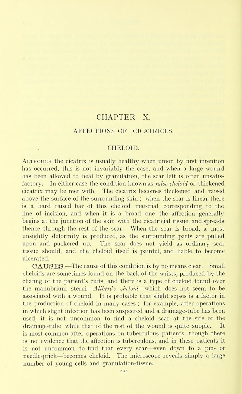 CHAPTER X. AFFECTIONS OF CICATRICES. CHELOID. Although the cicatrix is usually healthy when union by first intention has occurred, this is not invariably the case, and when a large wound has been allowed to heal by granulation, the scar left is often unsatis- factory. In either case the condition known as false cheloid or thickened cicatrix may be met with. The cicatrix becomes thickened and raised above the surface of the surrounding skin ; when the scar is linear there is a hard raised bar of this cheloid material, corresponding to the line of incision, and when it is a broad one the affection generally begins at the junction of the skin with the cicatricial tissue, and spreads thence through the rest of the scar. When the scar is broad, a most unsightly deformity is produced, as the surrounding parts are pulled upon and puckered up. The scar does not yield as ordinary scar tissue should, and the cheloid itself is painful, and liable to become ulcerated. CAUSES.—The cause of this condition is by no means clear. Small cheloids are sometimes found on the back of the wrists, produced by the chafing of the patient's cuffs, and there is a type of cheloid found over the manubrium sterni—Alibert's cheloid—which does not seem to be associated with a wound. It is probable that slight sepsis is a factor in the production of cheloid in many cases ; for example, after operations in which slight infection has been suspected and a drainage-tube has been used, it is not uncommon to find a cheloid scar at the site of the drainage-tube, while that of the rest of the wound is quite supple. It is most common after operations on tuberculous patients, though there is no evidence that the affection is tuberculous, and in these patients it is not uncommon to find that every scar—even down to a pin- or needle-prick—becomes cheloid. The microscope reveals simply a large number of young cells and granulation-tissue.