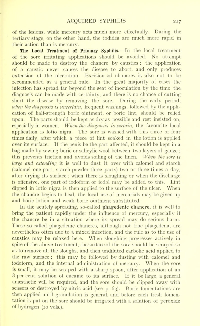 of the lesions, while mercury acts much more effectually. During the tertiary stage, on the other hand, the iodides are much more rapid in their action than is mercury. The Local Treatment of Primary Syphilis.—In the local treatment of the sore irritating applications should be avoided. No attempt should be made to destroy the chancre by caustics ; the application of a caustic never causes the disease to abort, and only produces extension of the ulceration. Excision -of chancres is also not to be recommended as a general rule. In the great majority of cases the infection has spread far beyond the seat of inoculation by the time the diagnosis can be made with certainty, and there is no chance of cutting short the disease by removing the sore. During the early period, when the diagnosis is uncertain, frequent washings, followed by the appli- cation of half-strength boric ointment, or boric lint, should be relied upon. The parts should be kept as dry as possible and rest insisted on, especially in women. When the diagnosis is certain, the favourite local application is lotio nigra. The sore is washed with this three or four times daily, after which a piece of lint soaked in the lotion is applied over its surface. If the penis be the part affected, it should be kept in a bag made by sewing boric or salicyUc wool between two layers of gauze ; this prevents friction and avoids soiling of the linen. When the sore is large and extending it is well to dust it over with calomel and starch (calomel one part, starch powder three parts) two or three times a day, after drying its surface; when there is sloughing or when the discharge is offensive, one part of iodoform or iodol may be added to this. Lint dipped in lotio nigra is then applied to the surface of the ulcer. When the chancre begins to heal, the local use of mercurials may be given up and boric lotion and weak boric ointment substituted. In the acutely spreading, so-called phagedenic ehancre, it is well to bring the patient rapidly under the influence of mercury, especially if the chancre be in a situation where its spread may do serious harm. These so-called phagedenic chancres, although not true phagedena, are nevertheless often due to a mixed infection, and the rule as to the use of caustics may be relaxed here. When sloughing progresses actively in spite of the above treatment, the surface of the sore should be scraped so as to remove all the sloughs, and then undiluted carbolic acid applied to the raw surface ; this may be followed by dusting with calomel and iodoform, and the internal administration of mercury. When the sore is small, it may be scraped with a sharp spoon, after application of an 8 per cent, solution of eucaine to its surface. If it be large, a general anesthetic will be required, and the sore should be cUpped away with scissors or destroyed by nitric acid (see p. 63). Boric fomentations are then applied until granulation is general, and before each fresh fomen- tation is put on the sore should be irrigated with a solution of peroxide of hydrogen (10 vols.).