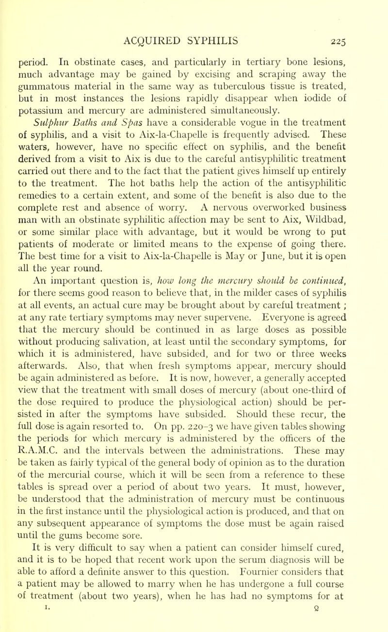 period. In obstinate cases, and particularly in tertiary bone lesions, much advantage may be gained by excising and scraping away the gummatous material in the same way as tuberculous tissue is treated, but in most instances the lesions rapidly disappear when iodide of potassium and mercury are administered simultaneously. Sulphur Baths and Spas have a considerable vogue in the treatment of syphilis, and a visit to Aix-la-Chapelle is frequently advised. These waters, however, have no specific effect on syphilis, and the benefit derived from a visit to Aix is due to the careful antisyphiUtic treatment carried out there and to the fact that the patient gives himself up entirely to the treatment. The hot baths help the action of the antisyphilitic remedies to a certain extent, and some of the benefit is also due to the complete rest and absence of worry. A nervous overworked business man with an obstinate syphilitic affection may be sent to Aix, Wildbad, or some similar place with advantage, but it would be wrong to put patients of moderate or limited means to the expense of going there. The best time for a visit to Aix-la-ChapeUe is May or June, but it is open all the year round. An important question is, hoiv long the mevcufy should be coniinued, for there seems good reason to believe that, in the milder cases of syphilis at all events, an actual cure may be brought about by careful treatment ; at any rate tertiary symptoms may never supervene. Everyone is agreed that the mercury should be continued in as large doses as possible without producing salivation, at least until the secondary symptoms, for which it is administered, have subsided, and for two or three weeks afterwards. Also, that when fresh symptoms appear, mercury should be again administered as before. It is now, however, a generally accepted view that the treatment with small doses of mercury (about one-third of the dose required to produce the physiological action) should be per- sisted in after the symptoms have subsided. Should these recur, the full dose is again resorted to. On pp. 220-3 we have given tables showing the periods for which mercury is administered by the officers of the R.A.M.C. and the intervals between the administrations. These may be taken as fairly typical of the general body of opinion as to the duration of the mercurial course, which it will be seen from a reference to these tables is spread over a period of about two years. It must, however, be understood that the administration of mercury must be continuous in the first instance until the physiological action is produced, and that on any subsequent appearance of symptoms the dose must be again raised until the gums become sore. It is very difficult to say when a patient can consider himself cured, and it is to be hoped that recent work upon the serum diagnosis will be able to afford a definite answer to this question. Fournier considers that a patient may be allowed to marry when he has undergone a full course of treatment (about two years), when he has had no symptoms for at I- Q