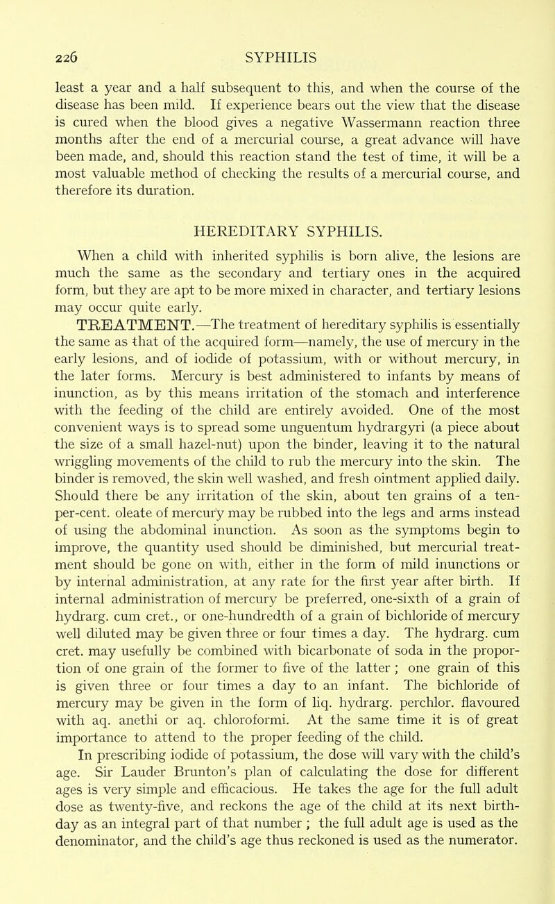 least a year and a half subsequent to this, and when the course of the disease has been mild. If experience bears out the view that the disease is cured when the blood gives a negative Wassermann reaction three months after the end of a mercurial course, a great advance will have been made, and, should this reaction stand the test of time, it will be a most valuable method of checking the results of a mercurial course, and therefore its duration. HEREDITARY SYPHILIS. When a child with inherited syphilis is born alive, the lesions are much the same as the secondary and tertiary ones in the acquired form, but they are apt to be more mixed in character, and tertiary lesions may occur quite early. TREIATMENT.—The treatment of hereditary syphilis is essentially the same as that of the acquired form—namely, the use of mercury in the early lesions, and of iodide of potassium, with or without mercury, in the later forms. Mercury is best administered to infants by means of inunction, as by this means irritation of the stomach and interference with the feeding of the child are entirely avoided. One of the most convenient ways is to spread some unguentum hydrargyri (a piece about the size of a small hazel-nut) upon the binder, leaving it to the natural wriggling movements of the child to rub the mercury into the skin. The binder is removed, the skin well washed, and fresh ointment applied daily. Should there be any irritation of the skin, about ten grains of a ten- per-cent. oleate of mercury may be rubbed into the legs and arms instead of using the abdominal inunction. As soon as the symptoms begin to improve, the quantity used should be diminished, but mercurial treat- ment should be gone on with, either in the form of mild inunctions or by internal administration, at any rate for the first year after birth. If internal administration of mercury be prefeixed, one-sixth of a grain of hydrarg. cum cret., or one-hundredth of a grain of bichloride of mercury well diluted may be given three or four times a day. The hydrarg. cum cret. may usefully be combined with bicarbonate of soda in the propor- tion of one grain of the former to five of the latter ; one grain of this is given three or four times a day to an infant. The bichloride of mercury may be given in the form of liq. hydrarg. perchlor. flavoured with aq. anethi or aq. chloroformi. At the same time it is of great importance to attend to the proper feeding of the child. In prescribing iodide of potassium, the dose will vary with the child's age. Sir Lauder Brunton's plan of calculating the dose for different ages is very simple and efficacious. He takes the age for the full adult dose as twenty-five, and reckons the age of the child at its next birth- day as an integral part of that number ; the full adult age is used as the denominator, and the child's age thus reckoned is used as the numerator.