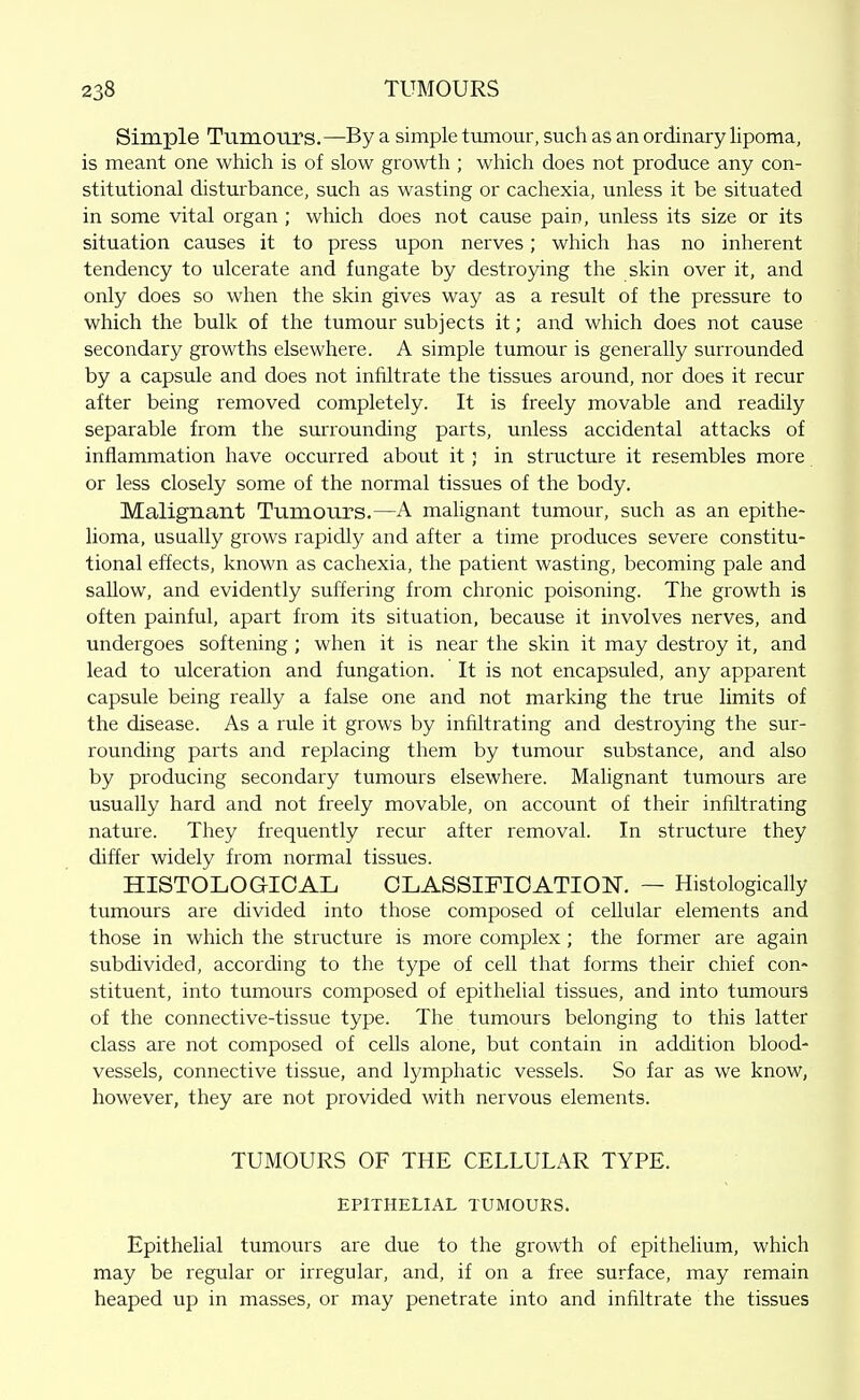 Simple Tumours.—By a simple tumour, such as an ordinary lipoma, is meant one which is of slow growth ; which does not produce any con- stitutional disturbance, such as wasting or cachexia, unless it be situated in some vital organ ; which does not cause pain, unless its size or its situation causes it to press upon nerves; which has no inherent tendency to ulcerate and fungate by destroying the skin over it, and only does so when the skin gives way as a result of the pressure to which the bulk of the tumour subjects it; and which does not cause secondary growths elsewhere. A simple tumour is generally surrounded by a capsule and does not infiltrate the tissues around, nor does it recur after being removed completely. It is freely movable and readily separable from the surrounding parts, unless accidental attacks of inflammation have occurred about it; in structure it resembles more or less closely some of the normal tissues of the body. Malignant Tumours.—A mahgnant tumour, such as an epithe- lioma, usually grows rapidly and after a time produces severe constitu- tional effects, known as cachexia, the patient wasting, becoming pale and sallow, and evidently suffering from chronic poisoning. The growth is often painful, apart from its situation, because it involves nerves, and undergoes softening ; when it is near the skin it may destroy it, and lead to ulceration and fungation. It is not encapsuled, any apparent capsule being really a false one and not marking the true limits of the disease. As a rule it grows by infiltrating and destroying the sur- rounding parts and replacing them by tumour substance, and also by producing secondary tumours elsewhere. Mahgnant tumours are usually hard and not freely movable, on account of their infiltrating nature. They frequently recur after removal. In structure they differ widely from normal tissues. HISTOLOGICAL CLASSIFICATION. — Histologically tumours are divided into those composed of cellular elements and those in which the structure is more complex ; the former are again subdivided, according to the type of cell that forms their chief con- stituent, into tumours composed of epithelial tissues, and into tumours of the connective-tissue type. The tumours belonging to this latter class are not composed of cells alone, but contain in addition blood- vessels, connective tissue, and lymphatic vessels. So far as we know, however, they are not provided with nervous elements. TUMOURS OF THE CELLULAR TYPE. EPITHELIAL TUMOURS. Epithelial tumours are due to the growth of epithelium, which may be regular or irregular, and, if on a free surface, may remain heaped up in masses, or may penetrate into and infiltrate the tissues