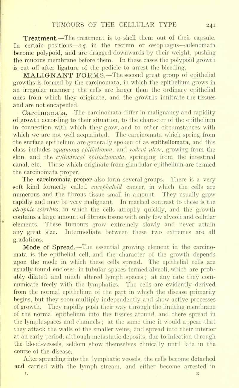 Treatment.—The treatment is to shell them out of their capsule. In certain positions—e.g. in the rectum or oesophagus—adenomata become polypoid, and are dragged downwards by their weight, pushing the mucous membrane before them. In these cases the polypoid growth is cut off after ligature of the pedicle to arrest the l^leeding. MALIGNANT FORMS.—The second great group of epithelial growths is formed by the carcinomata, in which the epithelium grows in an irregular manner ; the cells are larger than the ordinary epithelial ones from which they originate, and the growths infiltrate the tissues and are not encapsuled. Carcinomata.—The carcinomata differ in malignancy and rapidity of growth according to their situation, to the character of the ei:)ithelium in connection with which they grow, and to other circumstances with which we are not well acquainted. The carcinomata which spring from the surface epithelium are generally spoken of as epitheliomata, and this class includes squamous epithelioma, and rodeiii ulcer, growing from the skin, and tlie cylindrical epitheliomata, springing from the intestinal canal, etc. Those which originate from glandular epithelium are termed the carcinomata proper. The carcinomata proper also form several groups. There is a very soft kind formerly called encepJialoid cancer, in which the cells are numerous and the fibrous tissue small in amount. They usually grow rapidly and may be very malignant. In marked contrast to these is the atrophic scirrhus, in which the cells atrophy quickly, and the growth contains a large amount of fibrous tissue with only few alveoli and cellular elements. These tumours grow extremely slowly and never attain any great size. Intermediate between these two extremes are all gradations. Mode of Spread.—The essential growing element in the carcino- mata is the epithelial cell, and the character of the growth depends upon the mode in which these cells spread. The epithelial cells are usually found enclosed in tubular spaces termed alveoli, which are prob- ably dilated and much altered lymph spaces ; at any rate they com- municate freely \^■ith the lymphatics. The cells are evidently derived from the normal epithelium of the part in which the disease primarily begins, but they soon multiply independently and show active processes of growth. They rapidly push their way through the limiting membrane of the normal epithelium into the tissues around, and there spread in the lymph spaces and channels ; at the same time it would appear that they attack the walls of the smaller veins, and spread into their interior at an early period, although metastatic deposits, due to infection through the blood-vessels, seldom show themselves clinically until late in the course of the disease. After spreading into the lymphatic vessels, the cells become detached and carried with the lymph stream, and either become arrested in I. R