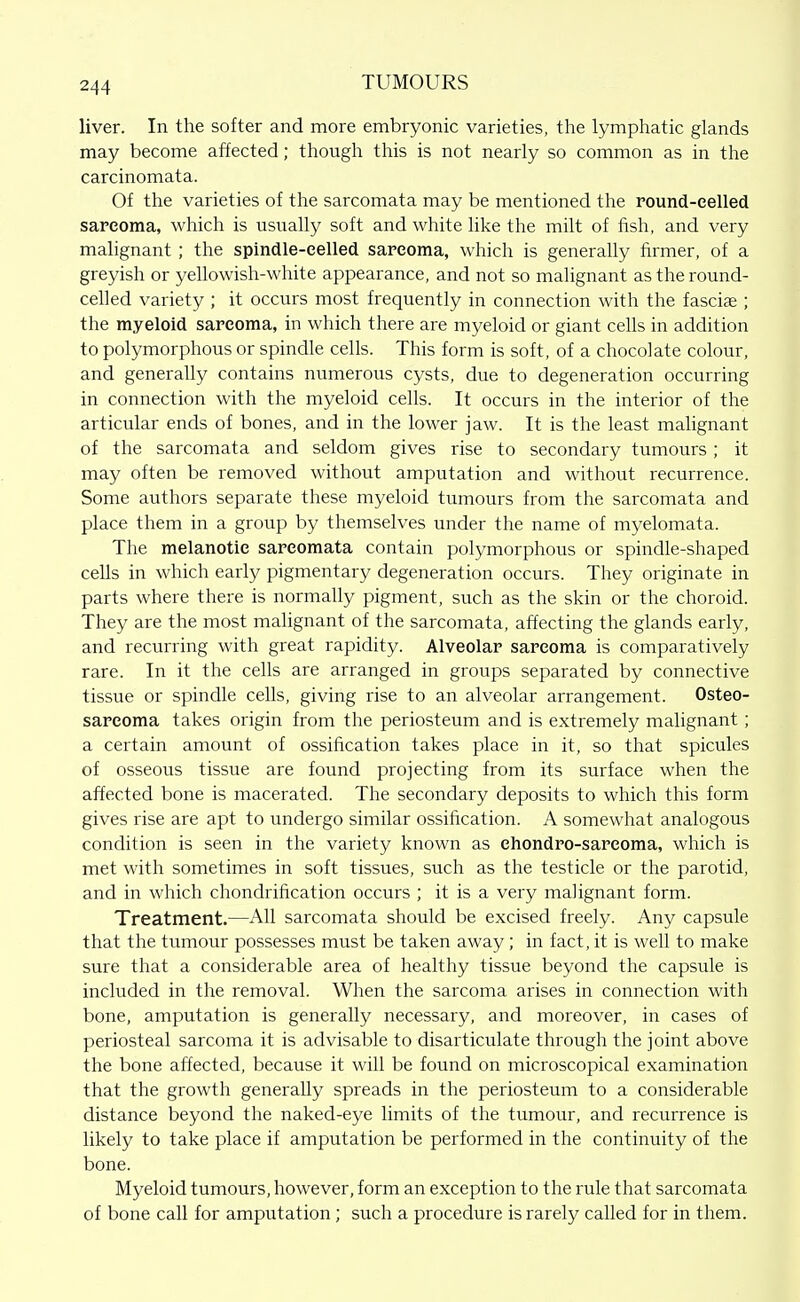 liver. In the softer and more embryonic varieties, the lymphatic glands may become affected; though this is not nearly so common as in the carcinomata. Of the varieties of the sarcomata may be mentioned the Found-eelled sarcoma, which is usually soft and white like the milt of fish, and very malignant ; the spindle-eelled sarcoma, which is generally firmer, of a greyish or yellowish-white appearance, and not so malignant as the round- celled variety ; it occurs most frequently in connection with the fasciae ; the myeloid sarcoma, in which there are myeloid or giant cehs in addition to polymorphous or spindle cells. This form is soft, of a chocolate colour, and generally contains numerous cysts, due to degeneration occurring in connection with the myeloid cells. It occurs in the interior of the articular ends of bones, and in the lower jaw. It is the least mahgnant of the saixomata and seldom gives rise to secondary tumours ; it may often be removed without amputation and without recurrence. Some authors separate these myeloid tumours from the sarcomata and place them in a group by themselves under the name of myelomata. The melanotic sarcomata contain polymorphous or spindle-shaped cells in which early pigmentary degeneration occurs. They originate in parts where there is normally pigment, such as the skin or the choroid. They are the most malignant of the sarcomata, affecting the glands early, and recurring with great rapidity. Alveolar sarcoma is comparatively rare. In it the cells are arranged in groups separated by connective tissue or spindle cells, giving rise to an alveolar arrangement. Osteo- sarcoma takes origin from the periosteum and is extremely malignant ; a certain amount of ossification takes place in it, so that spicules of osseous tissue are found projecting from its surface when the affected bone is macerated. The secondary deposits to which this form gives rise are apt to undergo similar ossification. A somewhat analogous condition is seen in the variety known as ehondro-sareoma, which is met with sometimes in soft tissues, such as the testicle or the parotid, and in which chondrification occurs ; it is a very mahgnant form. Treatment.—All sarcomata should be excised freely. Any capsule that the tumour possesses must be taken away; in fact, it is well to make sure that a considerable area of healthy tissue beyond the capsule is included in the removal. When the sarcoma arises in connection with bone, amputation is generally necessary, and moreover, in cases of periosteal sarcoma it is advisable to disarticulate through the joint above the bone affected, because it will be found on microscopical examination that the growth generally spreads in the periosteum to a considerable distance beyond the naked-eye limits of the tumour, and recurrence is likely to take place if amputation be performed in the continuity of the bone. Myeloid tumours, however, form an exception to the rule that sarcomata of bone call for amputation; such a procedure is rarely called for in them.