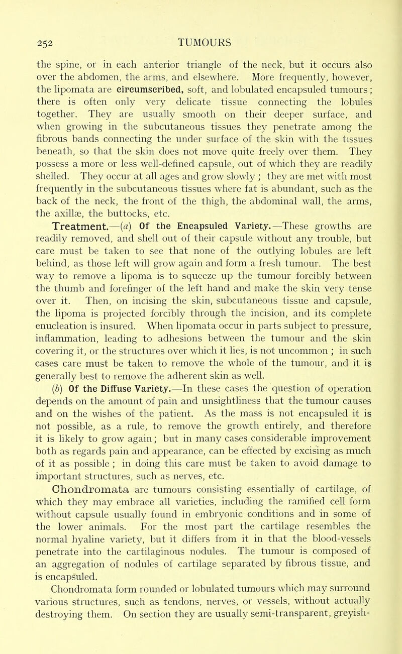 the spine, or in each anterior triangle of the neck, but it occurs also over the abdomen, the arms, and elsewhere. More frequently, however, the lipomata are eireumseribed, soft, and lobulated encapsuled tumours; there is often only very delicate tissue connecting the lobules together. They are usually smooth on their deeper surface, and when growing in the subcutaneous tissues they penetrate among the fibrous bands connecting the under surface of the skin with the tissues beneath, so that the skin does not move quite freely over them. They possess a more or less well-defined capsule, out of which they are readily shelled. They occur at all ages and grow slowly ; they are met with most frequently in the subcutaneous tissues where fat is abundant, such as the back of the neck, the front of the thigh, the abdominal wall, the arms, the axillae, the buttocks, etc. Treatment,—(«) Of the Encapsuled Variety.—These growths are readily removed, and shell out of their capsule without any trouble, but care must be taken to see that none of the outlying lobules are left behind, as those left will grow again and form a fresh tumour. The best way to remove a lipoma is to squeeze up the tumour forcibly between the thumb and forefinger of the left hand and make the skin very tense over it. Then, on incising the skin, subcutaneous tissue and capsule, the lipoma is projected forcibly through the incision, and its complete enucleation is insured. When hpomata occur in parts subject to pressure, inflammation, leading to adhesions between the tumour and the skin covering it, or the structures over which it lies, is not uncommon ; in such cases care must be taken to remove the whole of the tmnour, and it is generally best to remove the adherent skin as well. [b) Of the Diffuse Variety.—In these cases the question of operation depends on the amount of pain and unsightliness that the tumour causes and on the wislies of the patient. As the mass is not encapsuled it is not possible, as a rule, to remove the growth entirely, and therefore it is likely to grow again; but in many cases considerable improvement both as regards pain and appearance, can be effected by excising as much of it as possible ; in doing this care must be taken to avoid damage to important structures, such as nerves, etc. diondromata are tumours consisting essentially of cartilage, of which they may embrace all varieties, including the ramified cell form without capsule usually found in embryonic conditions and in some of the lower animals. For the most part the cartilage resembles the normal hyahne variety, but it differs from it in that the blood-vessels penetrate into the cartilaginous nodules. The tumour is composed of an aggregation of nodules of cartilage separated by fibrous tissue, and is encapsuled. Chondromata form rounded or lobulated tumours which may surround various structures, such as tendons, nerves, or vessels, without actually destroying them. On section they are usually semi-transparent, greyish-
