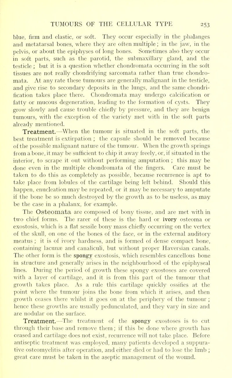 blue, firm and elastic, or soft. They occur especially in the phalanges and metatarsal bones, where they are often multiple; in the jaw, in the pelvis, or about the epiphyses of long bones. Sometimes also they occur in soft parts, such as the parotid, the submaxillary gland, and the testicle ; but it is a question whether chondromata occurring in the soft tissues are not really chondrifying sarcomata rather than true chondro- mata. At any rate these timrours are generally malignant in the testicle, and give rise to secondary deposits in the lungs, and the same chondri- fication takes place there. Chondi^omata may undergo calcification or fatty or mucous degeneration, leading to the formation of cysts. They grow slowly and cause trouble chiefly by pressure, and they are benign tumours, with the exception of the variety met with in the soft parts already mentioned. Treatment.—When the tumour is situated in the soft parts, the best treatment is extirpation ; the capsule should be removed because of the possible malignant nature of the tumour. When the growth springs from a bone, it may be sufficient to chip it away freely, or, if situated in the interior, to scrape it out without performing amputation ; this may be done even in the multiple chondromata of the fingers. Care must be taken to do this as completely as possible, because recurrence is apt to take place from lobules of the cartilage being left behind. Should this happen, enucleation may be repeated, or it may be necessary to amputate if the bone be so much destroyed by the growth as to be useless, as may be the case in a phalanx, for example. The Osteomata are composed of bony tissue, and are met with in two chief forms. The rarer of these is the hard or ivory osteoma or exostosis, which is a flat sessile bony mass chiefly occurring on the vertex of the skull, on one of the bones of the face, or in the external auditory meatus ; it is of ivory hardness, and is formed of dense compact bone, containing lacunae and canaliculi, but without proper Haversian canals. The other form is the spongy exostosis, which resembles cancellous bone in structure and generally arises in the neighbourhood of the epiphyseal lines. During the period of growth these spongy exostoses are covered with a layer of cartilage, and it is from this part of the tumour that growth takes place. As a rule this cartilage quickly ossifies at the point where the tumour joins the bone from which it arises, and then growth ceases there whilst it goes on at the periphery of the tumour ; hence these growths are usually pedunculated, and they vary in size and are nodular on the surface. Treatment.—The treatment of the spongy exostoses is to cut through thvk base and remove them; if this be done where growth has ceased and cartilage does not exist, recurrence will not take place. Before antiseptic treatment was employed, many patients developed a suppura- tive osteomj^elitis after operation, and either died or had to lose the limb ; great care must be taken in the aseptic management of the wound.