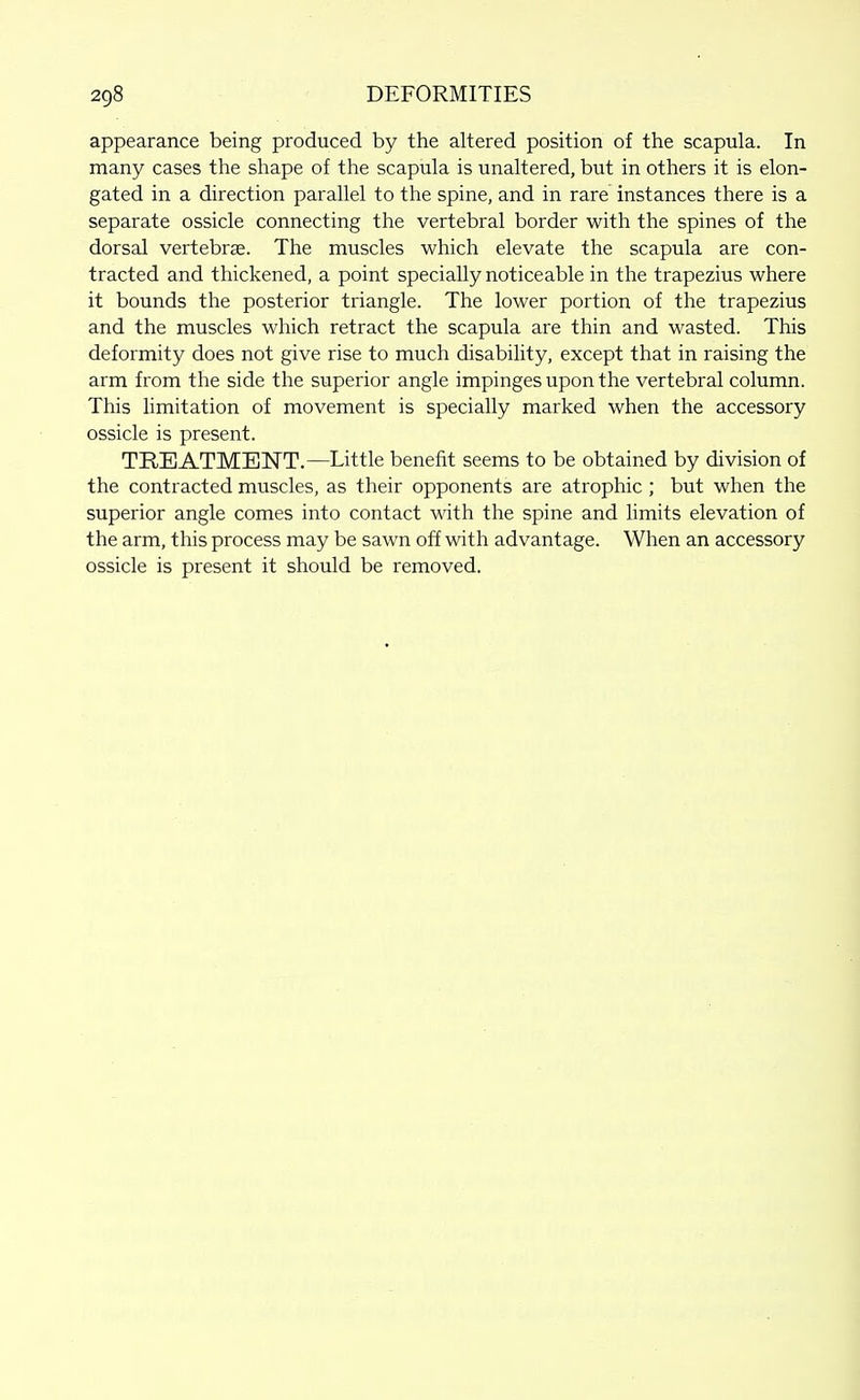 appearance being produced by the altered position of the scapula. In many cases the shape of the scapula is unaltered, but in others it is elon- gated in a direction parallel to the spine, and in rare instances there is a separate ossicle connecting the vertebral border with the spines of the dorsal vertebrae. The muscles which elevate the scapula are con- tracted and thickened, a point specially noticeable in the trapezius where it bounds the posterior triangle. The lower portion of the trapezius and the muscles which retract the scapula are thin and wasted. This deformity does not give rise to much disability, except that in raising the arm from the side the superior angle impinges upon the vertebral column. This Hmitation of movement is specially marked when the accessory ossicle is present. TRBATMBISTT.—Little benefit seems to be obtained by division of the contracted muscles, as their opponents are atrophic ; but when the superior angle comes into contact with the spine and limits elevation of the arm, this process may be sawn off with advantage. When an accessory ossicle is present it should be removed.