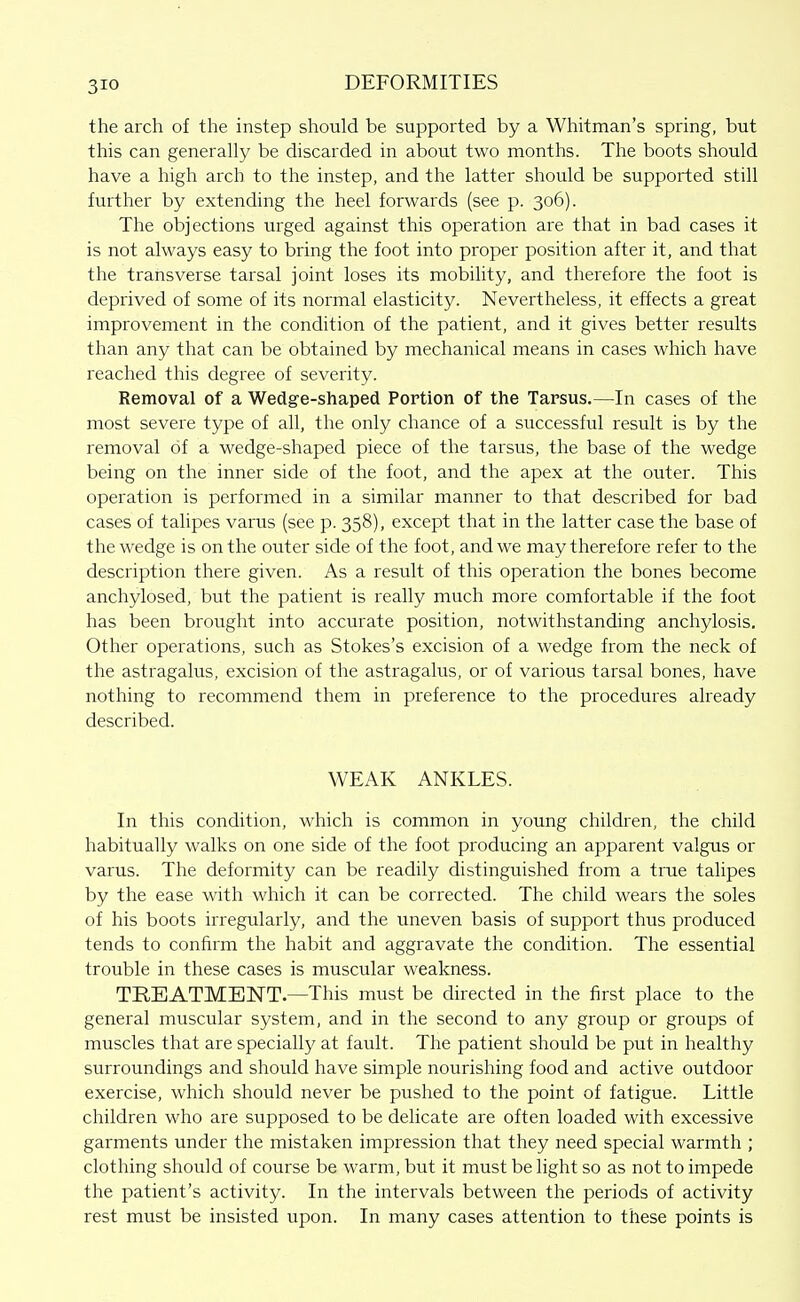 the arch of the instep should be supported by a Whitman's spring, but this can generally be discarded in about two months. The boots should have a high arch to the instep, and the latter should be supported still further by extending the heel forwards (see p. 306). The objections urged against this operation are that in bad cases it is not always easy to bring the foot into proper position after it, and that the transverse tarsal joint loses its mobility, and therefore the foot is deprived of some of its normal elasticity. Nevertheless, it effects a great improvement in the condition of the patient, and it gives better results than any that can be obtained by mechanical means in cases which have reached this degree of severity. Removal of a Wedg-e-shaped Portion of the Tarsus.—In cases of the most severe type of all, the only chance of a successful result is by the removal of a wedge-shaped piece of the tarsus, the base of the wedge being on the inner side of the foot, and the apex at the outer. This operation is performed in a similar manner to that described for bad cases of talipes varus (see p. 358), except that in the latter case the base of the wedge is on the outer side of the foot, and we may therefore refer to the description there given. As a result of this operation the bones become anchylosed, but the patient is really much more comfortable if the foot has been brought into accurate position, notwithstanding anchylosis. Other operations, such as Stokes's excision of a wedge from the neck of the astragalus, excision of the astragalus, or of various tarsal bones, have nothing to recommend them in preference to the procedures already described. WEAK ANKLES. In this condition, which is common in young children, the child habitually walks on one side of the foot producing an apparent valgus or varus. The deformity can be readily distinguished from a true talipes by the ease with which it can be corrected. The child wears the soles of his boots irregularly, and the uneven basis of support thus produced tends to confirm the habit and aggravate the condition. The essential trouble in these cases is muscular weakness. TREATMENT.—This must be directed in the first place to the general muscular system, and in the second to any group or groups of muscles that are specially at fault. The patient should be put in healthy surroundings and should have simple nourishing food and active outdoor exercise, which should never be pushed to the point of fatigue. Little children who are supposed to be delicate are often loaded with excessive garments under the mistaken impression that they need special warmth ; clothing should of course be warm, but it must be light so as not to impede the patient's activity. In the intervals between the periods of activity rest must be insisted upon. In many cases attention to these points is